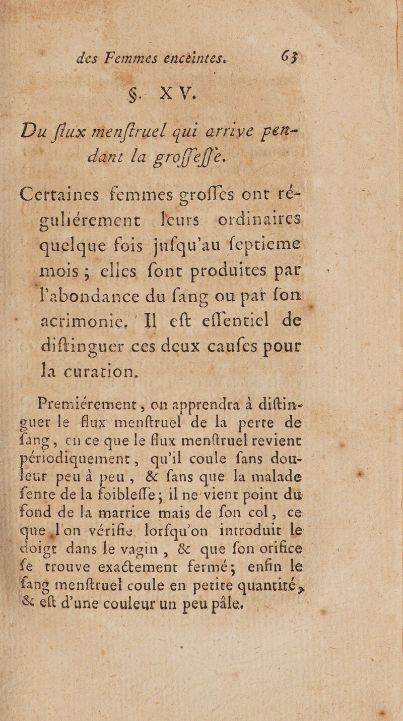 F … Du flux menftruel qui arrive per- ARS 2 dant la groffeffe.  Cértaines. femmes grofles ont ré- guliérement leurs ordinaires quelque fois jnfqu’au feptieme mois ; elles font produites par TJ'abondance du fang ou pat fon acrimonie, ‘Il eft eflenuicl de diftinguer ces deux caufes pour Ja curation. | Premiérement, on apprendra à diftin- guer le flux menftruel de la perte de fang, cu ce que le flux menftruel revient périodiquement, qu'il coule fans dou- leur peu à peu, &amp; fans que la malade . fente de la foiblefle; il ne vient point du fond de la matrice mais de fon col, ce que,l'on vérifie, lorfqu'on introduit Le _ doigt dans le vagin, &amp; que fon orifice . fe trouve exatement fermé; enfin le . fang menftruel coule en petite quancité, _ &amp; ef d’une couleur un peu pâle.