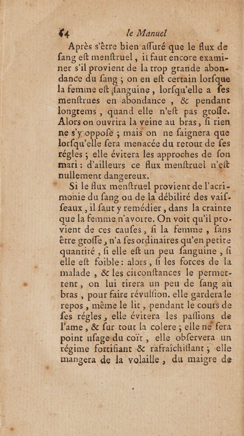 _ Après s'être bien’affuré que le flux de fang eft menftruel , 11 faut encore exami- ner s’il provient de [a trop grande abon- dance du fang ; on en eft certain lorfque la femine eft jfanguine , lorfqu’elle a fes menftrues en abondance , &amp; pendant Jongtems , quand elle n’eft pas orolle. Alors on ouvrira la veine au bras, fi rien ne s'y.oppolié ; mais on ne faignera que lorfqu’elle fera menacée du retour de fes régles ; elle évitera les approches de fon - mari: d'ailleurs ce flux menftruel n’eft nullement dangereux. | S1 Le Hux menftruel provient de l’acri- monie du fang ou de la débilité des vaif- feaux , il faut y remédier , dans a crainte que la femme n’avorte. On voit qu’il pro- vient de ces caufes, fi la femme , fans être grofle , n’a fes ordinaires qu’en petite quantité , fi elle eft un peu fanguine , fi elle eft foible: alors, fi les forces de la malade , &amp; les citconftances le permet- tent, on lui tirera un peu de fang au bras , pour faire révulfion. elle garderale repos , même le lit , pendant le cours de fes régles, elle évitera les paflions de l'ame , &amp; fur tour la colere ; elle né fera point ufage du coït , elle obfervera un régime fortifiant -&amp; rafraichiflant ; elle mangera de la volaille, du maigre de 4 *