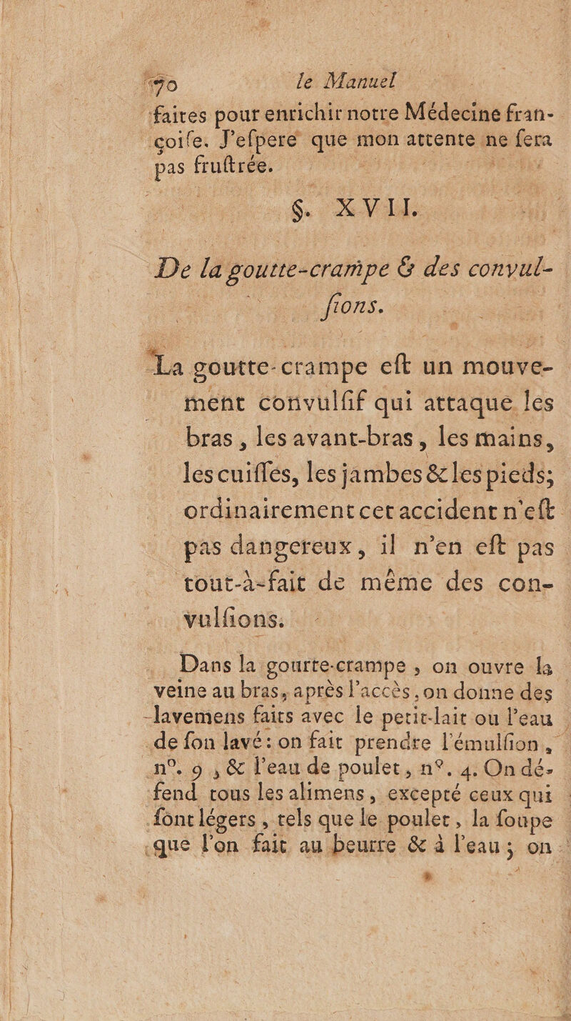 “70 le Manuel ‘faites pour enrichir notre Médecine fran- çoife. J'efpereé que mon attente ne fera pas fruftrée. A it Mer ne … ions. ment convulfif qui attaque les bras , les avant-bras, les mains, les cuiflés, les jambes &amp; les pieds; pas dangereux, il n’en eft pas tout-à-fait de même des con- vulfons. Dans la gourte-crampe ; on ouvre la #