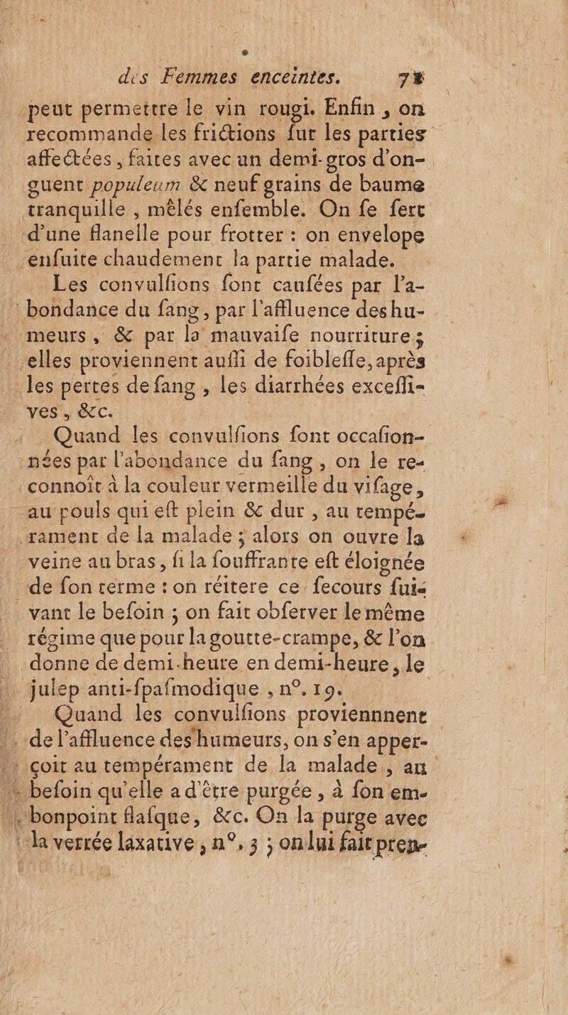 ; des Femmes enceintes. 7% peut permettre le vin rougi. Enfin, on recommande les friétions fur les parties affectées, faites avec un demi. gros d'on- guent populeum &amp; neuf grains de baume tranquille , mêlés enfemble. On fe fert d’une flanelle pour frotter : on envelope -enfuite chaudement la partie malade. Les convalfions font caufées par l’a- : bondance du fang, par l'afluence deshu- meurs, &amp; par la mauvaife nourriture: -elles proviennent aufi de foibleffe, après les pertes de fang , les diarrhées exceñli- ves , &amp;C. _ Quand les convulfions font occafion- n£es par l'abondance du fang , on le re- connoît à la couleur vermeille du vifage, au pouls quieft plein &amp; dur , au trempé. .rament de la malade ; alors on ouvre la veine au bras, fi la fouffrante eft éloignée de fon cerme : on réitere ce. fecours fui- . vant le befoin ; on fait obferver lemême régime que pour lagoutte-crampe, &amp; l’on donne de demi-heure en demi-heure, le … julep anti-fpafmodique , n°. 19. : Quand les convulfions proviennnene . de l’affluence deshumeurs, on s’en apper- | çoit au tempérament de la malade, an - befoin qu'elle a d'être purgée , à fon em- bonpoint flafque, &amp;c. On la purge avec : la verrée laxative , n°, 3 ; onlui fair pren- =