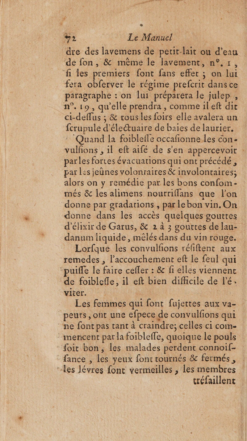 à k n ‘ 1 ; o LE | Le Manuel dre des lavemens de petit-lait ou d’eau de fon, &amp; même le lavement, n°,r, fi les premiers font fans effer ; on lui fera obferver le régime prefcrit dans ce paragraphe : on lui préparera le julep , n°. 19, qu’elle prendra , comme il eft dir ci-deffus ; &amp; tous les foirs elle avalera un fcrupule d’éleétuaire de baies de laurier. ! Quand la foiblefle occafionne les con. vulñons , il eft aifé de s'en appercevoir : parles fortes évacuations qui ont précédé, par Lés jeunes volonraires &amp; involontaires; alors on y remédie par les bons confom- més &amp; les alimens nourriflans que l’on donne par gradations, par le bon vin. On donne dans les accès quelques gouttes d'élixir de Garus, &amp; 2 à 3 gouttes de lau- danum liquide, mêlés dans du vin rouge. Lorfque les convulfons réfiftent aux remedes , l'accouchement eft Le feul qui uiffe le faire cefler : &amp; fi elles viennent de foibleffle, il eft bien difhcile de l’é. viter. | | Les femmes qui font fujettes aux va- peurs, ont une efpece de convulfions qui ne font pas tant à craindre; celles ci com- ‘ mencent par la foibleffe, quoique le pouls foir bon, les malades perdent connoif- fance , les yeux font tournés &amp; fermés, “les lévres font vermeilles , les membres tréfaillent