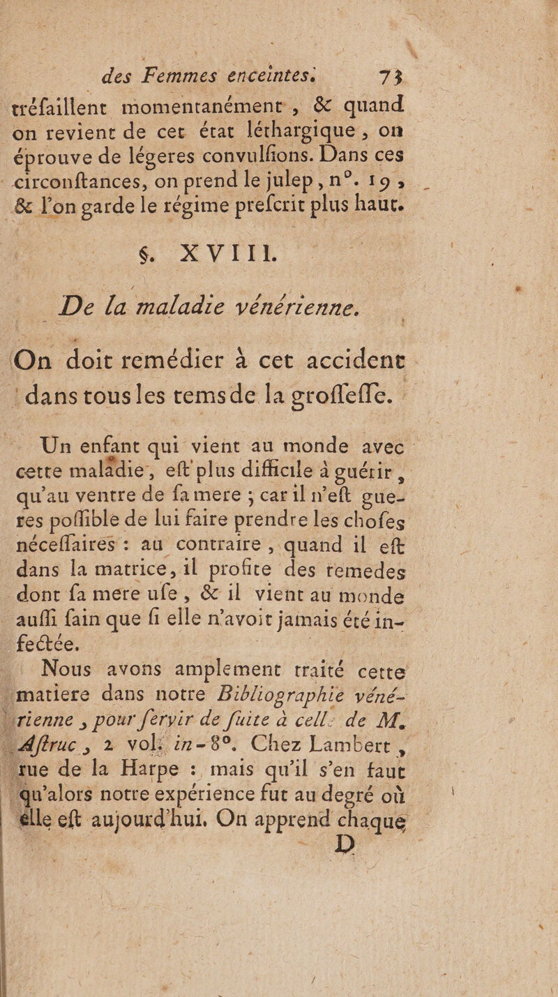 tréfaillent momentanément , &amp; quand on revient de cer état léthargique , on éprouve de légeres convulfons. Dans ces _circonftances, on prend le julep,n°. 19, _&amp; l'on garde le régime prefcrit plus haur. XVII _ De la maladie vénérienne. On doit remédier à cet accident ! dans tousles remsde la groffeffe. : … Un enfant qui vient au monde avec cette maladie, eft plus difficile à guérir : qu’au ventre de fa mere ; car il n’eft gue- res poflible de lui faire prendre les chofes néceflaires : au contraire , quand il ef dans la matrice, il profite des remedes dont fa mere ufe, &amp; il vient au monde _ auf fain que fi elle n'avoit jamais été in- _ fectée. | 4,00 | . Nous avons amplement traité cette . matiere dans notre Bibliographie véné- brienne , pour férvir de fuite à cell: de M. Affruc, 2 vol: in-8°. Chez Lambert, tue de la Harpe : mais qu'il s’en faut u’alors notre expérience fut au degré où le eft aujourd'hui, On apprend chaque