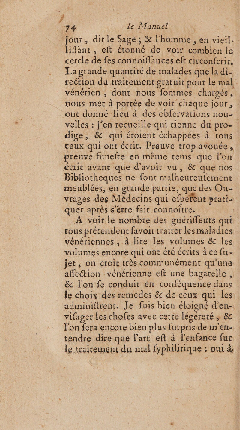 / 74 le Manuel jour, ditle Sage; &amp; l'homme , en vieil. liffant , eft étonné de voir combien le cercle de fes connoiffances eft circonfcrir, La grande quantité de malades que la di reétion du traitement gratuit pour le mal nous met à portée de voir chaque jour, ont donné lieu à des obfervations nou- velles : j’en recueille qui tienne du pro- dige, &amp; qui éroient échappées à tous ceux qui ont écrit. Preuve trop avouée, preuve funeite en même tems que l’on Bibliotheques ne font malheureufemenc meublées, en grande partie, que des Ou- vrages des Médecins qui efperent prati- quer après s'être fait connoitre. : À voir le nombre des guériffeurs qui tous prétendent favoir traiter les maladies vénériennes , à lire les volumes &amp; Îles volumes encore qui ont été écrits à ce fu- affection vénérienne eft une bagatelle, &amp; l'on fe conduit en conféquence dans le choix des remedes &amp; de ceux qui les adminiftrent. Je fuis bien éloigné d'en- vifager les chofes avec cette légéreté ; &amp; l'on fera encore bien plus furpris de m'en- tendre dire que Part eft à l'enfance fur le traitement du mal fyphiltique : oui à,