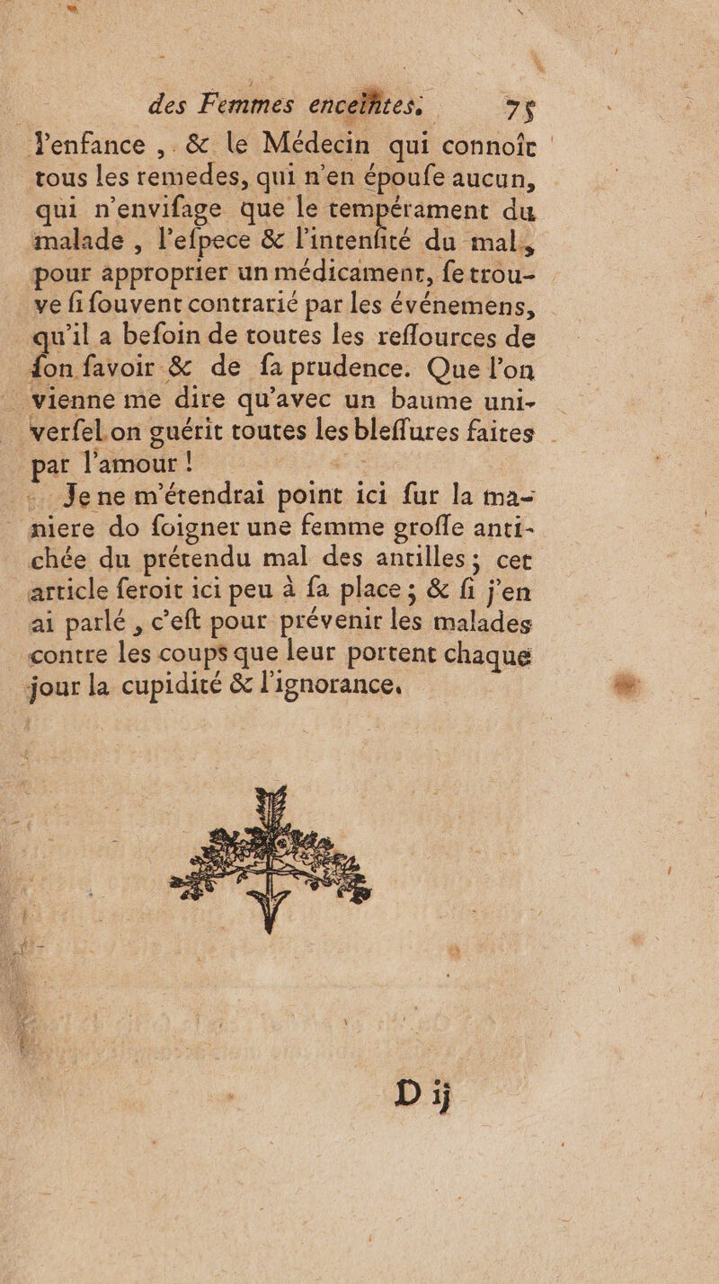 enfance , &amp; le Médecin qui connoic tous les remedes, qui n’en époufe aucun, qui n’envifage que le tempérament du malade , l’efpece &amp; l'intenfité du mal, pour approprier un médicament, fetrou- ve fi fouvent contrarié par les événemens, qu'il a befoin de toutes les reflources de fon favoir &amp; de fa prudence. Que l’on _ vienne me dire qu'avec un baume uni- verfelon guérit toutes les bleffures faites | par l'amour! + + Je ne m'étendrai point ici fur la ma- niere do foigner une femme grofle anti- chée du prétendu mal des antilles; cet article feroit ici peu à fa place; &amp; fi j'en ai parlé , c’eft pour prévenir les malades contre les coups que leur portent chaque jour la cupidité &amp; l'ignorance,