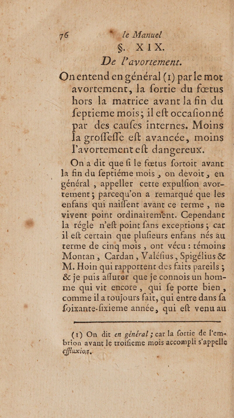 | Sie RIX, De Pavortement. Onentend en général (1) parle mot ‘avortement, la fortie du fœtus hors la matrice avant la fin du feptieme mois; il eft occafionné par des caufes internes. Moins la groflefle eft avancée, moins l'avortement eit dangereux. On a dit que fi le fœtus fortoit avant la fin du feptiéme mois , on devoit, en général , appeller certe expulfion avor- tement; parcequ'on a remarqué que les enfans qui naiffent avant ce terme , ne vivent point ordinairement. Cependant la régle n’eft point fans exceptions ; cat -aleft certain que plufeurs enfans nés au terme de cinq mois , ont vécu : témoins Montan, Cardan, Valéfius, Spigélius &amp; M. Hoin qui rapportent des faits pareils ; &amp; je puis aflurer que je connois un hom- me qui vit encore, qui fe porte bien, comme il a toujours fait, qui entre dans fa foixante-fixieme année, qui eft venu au (1) On dit en général ; car la fortie de l’em+ brion avant le troifieme mois accompli s'appelle €ffluxior,