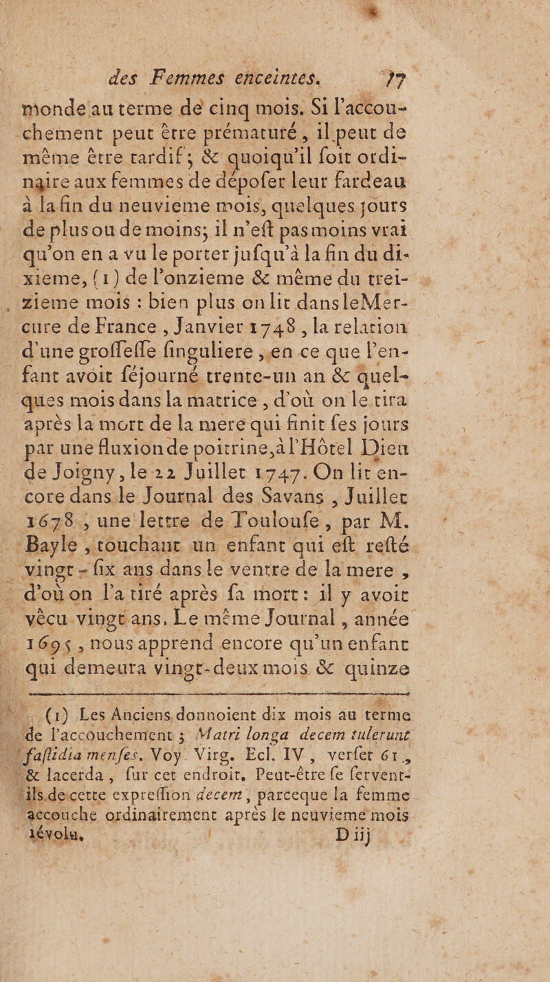 * des Femmes enceintes. 77 monde au terme dé cinq mois. Si l'accou- chement peut être prématuré , _1l peut de même être rardif; &amp; quoiqu'il foit ordi- ngire aux femmes de dépofer leur fardeau à la fin du neuvieme mois, quelques jours de plus ou de moins; il n’eft pas moins vrai qu'on en a vu le porter jufqu'à la fin du di- xieme, (1) de l’onzieme &amp; même du trei- cure de France , Janvier 1748, la relarion d'une groffefle finguliere , en ce que l'en- fant avoit féjourné trente-un an &amp;c quel- ques mois dans la matrice , d'où on lerira après la mort de la mere qui finit fes jours par une fluxionde poitrine.a l Hôtel Dieu de Joigny, le 22 Juillet 1747. On lir en- core du le Journal des Savans , Juillec Hess téuchane un enfant qui refté … vingt - fix ans dans le ventre de la mere , _ d'où on l'a tiré après fa mort: il y avoit vècu vingtans, Le même Journal, année N 1696 nous apprend encore qu'un das | MÈUE demeura vingt-deux mois &amp; que (1) Les Anciens, is dix mois au terme Mc l'accouchement ; Watri longa decem tulerunt * &amp; lacerda, fur cet endroit, Pegrêtre fe (uen ‘ik. decette ‘expreffion decem ) Parceque la femme accouche ordinairement après le neuvieme mois dévolu, Le | . Di