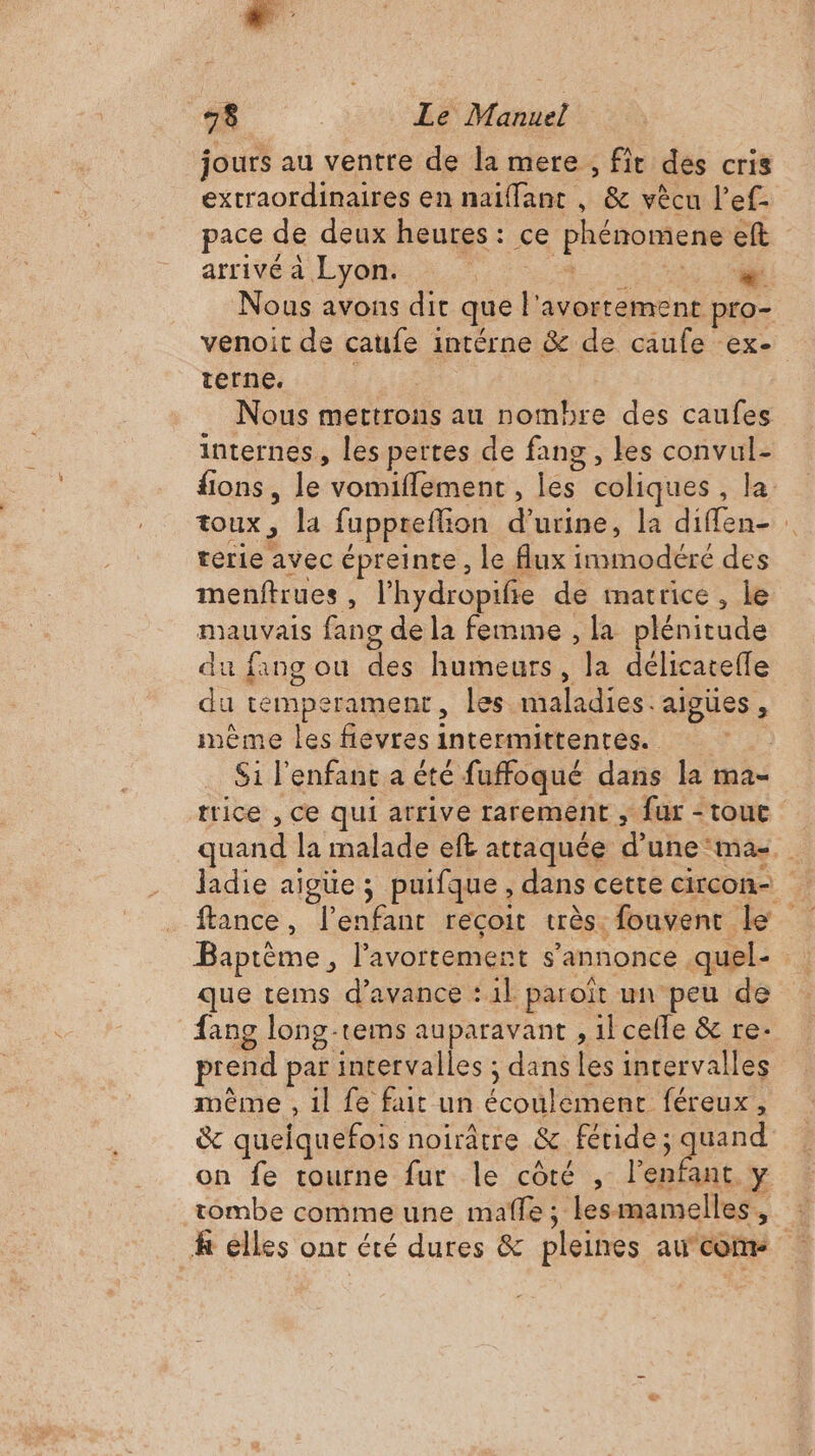 jours au ventre de la mere , fit des cris extraordinaires en naïiffant , &amp; vècu l’ef- pace de deux heures: ce Phénomene eft arrivé à Lyon. En DE | Nous avons dit que |’ avortement pro- venoit de caufe intérne &amp; de caufe ex- terne. Nous mettrons au nombre des caufes internes, les pertes de fang , Les convul- ions, le vomiflement, les coliques , la ToUx , Ja fuppreflion d'urine, la dla terie avec épreinte, le flux nn adéré des menftrues , l'hydropifie de matrice, le mauvais fang de la femme , la plénitude du fang ou des humeurs, la délicateffe du temperament, les aladiee. algues , mème les flevres1 intermidienrés. | | Si l'enfant a été fuffoqué dans la ma- trice , Ce qui arrive rarement , fur tout quand la malade eft attaquée d'une ma-. ladie aigüe ; puifque , dans cette circon- ftance, l'enfant reçoit très: fouvent le Baptème, l'avortement s'annonce quel- que teims d'avance : il paroit un peu de fang long-rems auparavant , il celle &amp; re. prend par intervalles ; dans les intervalles mème , il fe fait un ÉcON Rene féreux, &amp; queiquefois noirâtre &amp; fétide; Frs on fe tourne fur le côté , l'enfant y tombe comme une mafle ; lesmamelles, k elles ont été dures &amp; pleines au con