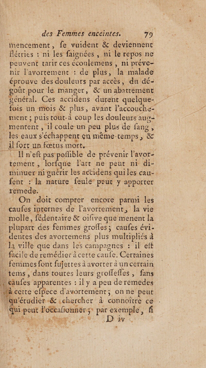nencement, fe vuident &amp; deviennent flécries : ni les faignées, ni le repos ne peuvent tarir ces cul miens , ni préve= hir l'avortement : de plus, la malade éprouve des dulonts par accès, du dé- oùt. pour le manger, &amp; un abattement général. Ces accidéns durent quelque- fois un mois &amp; plus, avant l’accouchz- ment ; ; puis tout-à coup les douleurs aug tn , iicoule un peu plus de fans , _ les eauxs ‘échappent cn mème-temps, &amp; Alfortun fœtus mort, . I n’eft pas poñlible de prévenir lan ors tement , Jorfque l'att ne peut nt di- minuer ni guérir les actidens quiles cau-. fent : la nature feulé* pr y 4 AN rétine: On doit compter encore parmi les caufes internes de l’avorrement, la vie molle, fédentaire &amp; oifive que menent la plupart des femmes grofles; caufes évi- dentes des avortemens plus mulripliés à Ja ville que dans les campagnes : il eft . facile de remédier à certe caufe. Certaines … femmes font fujerres à avorter à uncerrain | tems, dans toutes leurs groffeffes , fans leiufes apparentes : 1l y a peu de remedes à cette efpece d avortement ; onne peut ‘qu’ écudiér-&amp; .chercher à connoître ce da se l'ocealionner ; ; par exemple, f RE 2 HR . D YV
