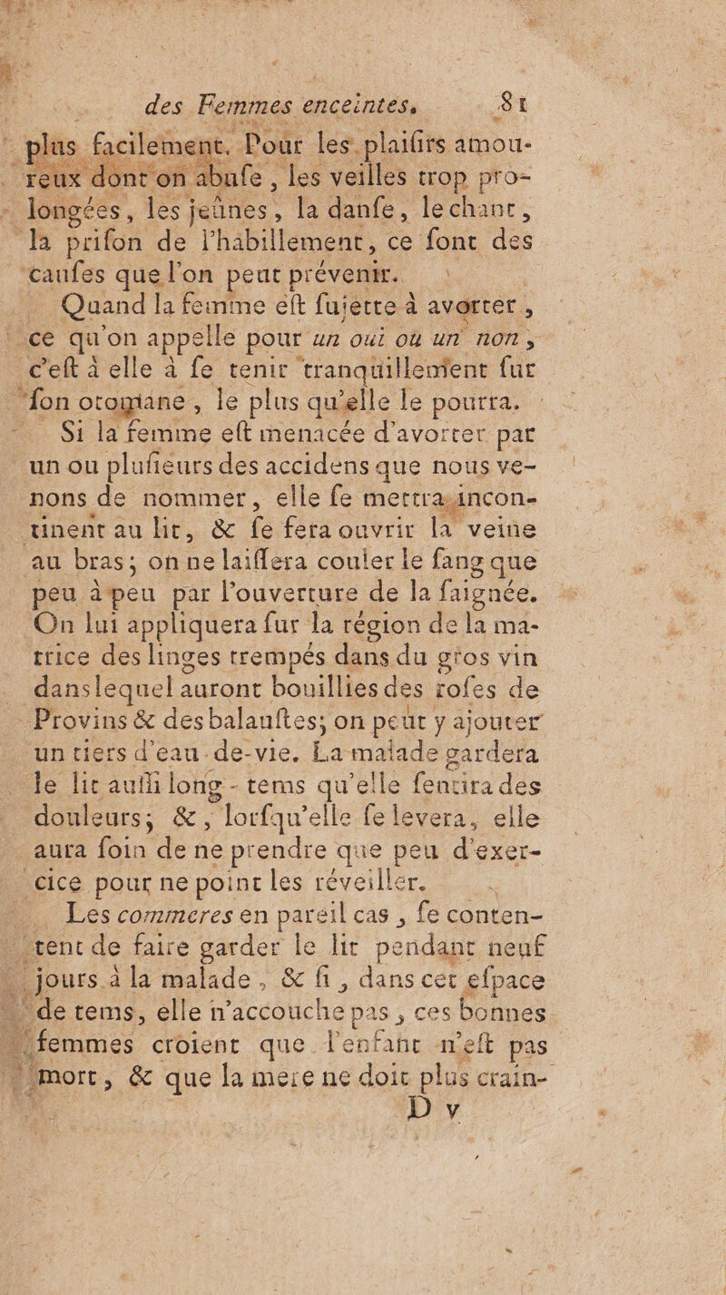 pl 1ent. e. Pour les. plaifrs amou- D Dr ÉA x dont on. ufe les veilles trop pro- ddr les ; jeûnes . , la danfe, lechant, B prifon de l'habillement , ce font des caufes que l'on peut prévenir. | Quand la feinme eft fujette à avorter. A ce qu on appelle pour un oui où un non, c’eft à elle à fe tenir tranquillement fur : “fon otogiane . le plus quelle le pourra. S1 la femme eft menacée d’avorter par un ou pluñeurs des accidens que nous ve- nons de nommer, elle fe metrraincon- nent au lit, &amp; fe fera ouvrir la veine au bras; on ne laiffera couler le fang que peu jpeu par l'ouverture de la faignée. On lui appliquera fur la région de la ma- trice des linges trempés dans du g'os vin | danslequel auront bouillies des rofes de … Provins &amp; desbalanftes; on peur y ajouter un tiers d'eau de-vie. Fe malade gardera le lic auili long - tems qu’elle fentira des douleurs; &amp;, lorfqu'elle fe levera, elle aura foin de ne prendre que peu d'exer- _cice pour ne point les réveiller. … Les cormmeres en pareil cas , fe conten- rent de faire garder le lit pe dant nen£ … jours à la malade, &amp; fi, dans cer efpace de tems, elle n’accouche pas , ces bonnes femmes croient que l’enfahr neft pas _ mort » &amp; que la mere ne doit plus crain- ; Dy