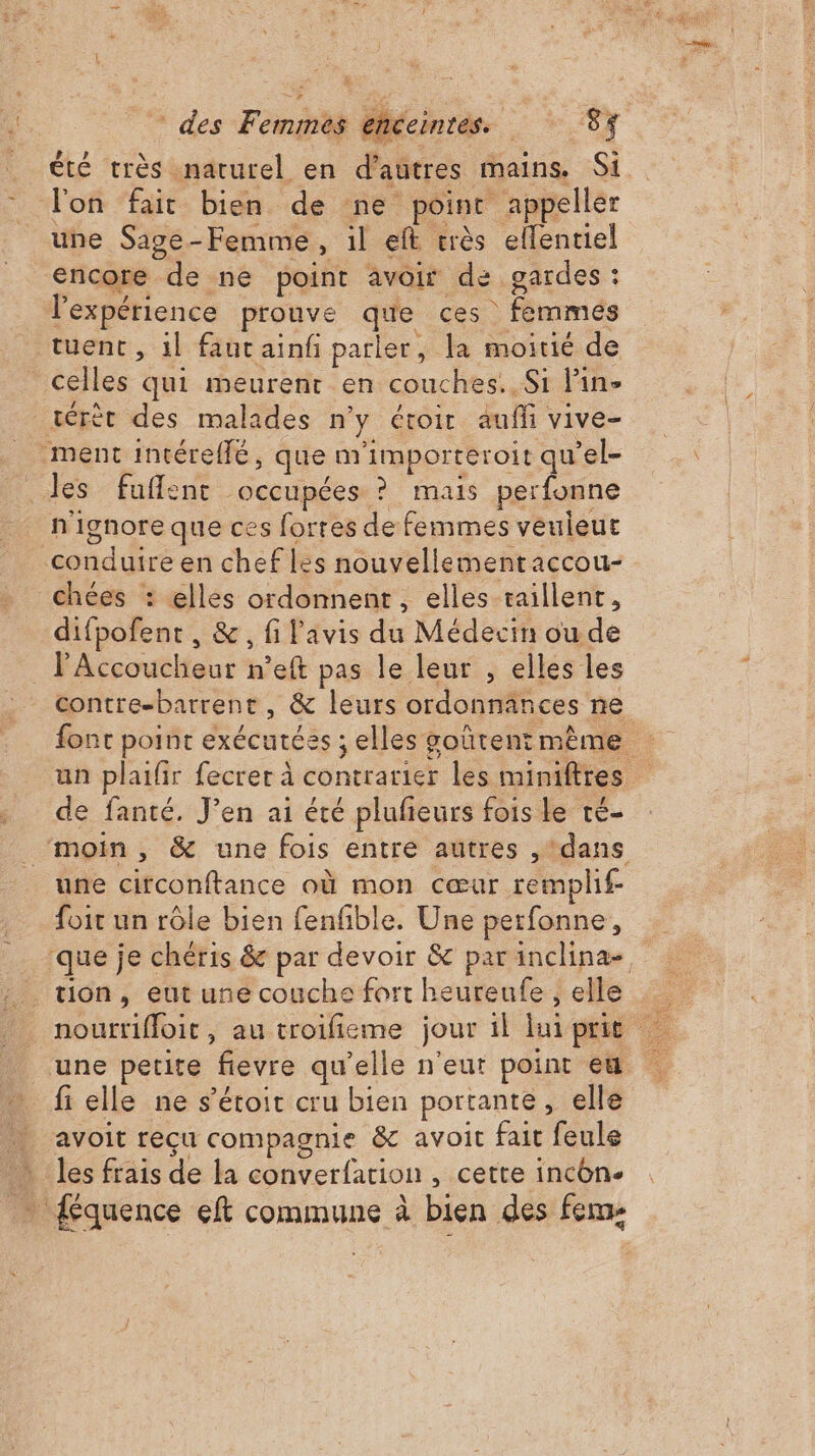 été très «naturel en d’autres mains. Si lon fait bien de ne point appeller une Sage-Femme, il eft très ellentiel encore de ne point avoir de gardes : l'expérience prouve que ces femmes tuent, il faut ainfi parler, la moitié de celles qui meurenr en couches. Si lin- térèr des malades n’y étoir auff vive- ment intéreflé, que m'importeroit qu’el- les fufflent occupées ? mais perfonne n'ignore que ces forres de femmes veuleuc conduire en chef les nouvellementaccou- chées : elles ordonnent , elles raillent, difpofent , &amp;, fi l'avis du Médecin ou de l'Accoucheur n’eft pas le leur , elles les contre-barrent, &amp; leurs ordonnânces ne font point exécutées ; elles goûtent même un plaifir fecrer à contrarier les miniftres de fanté. J’en ai été plufieurs fois le té- ‘moin, &amp; une fois entre autres , ‘dans une circonftance où mon cœur remplif- foit un rôle bien fenfible. Une perfonne, que je chéris &amp; par devoir &amp; parinclina-. tion, eut une couche fort heureufe , elle nourrifloit, au troifieme jour il luiprit une petite fievre qu’elle n'eut point en fi elle ne s’étoit cru bien portante, elle avoit reçu compagnie &amp; avoit fait feule Îles frais de la converfation , cette incon. _ {équence eft commune à bien des fem: