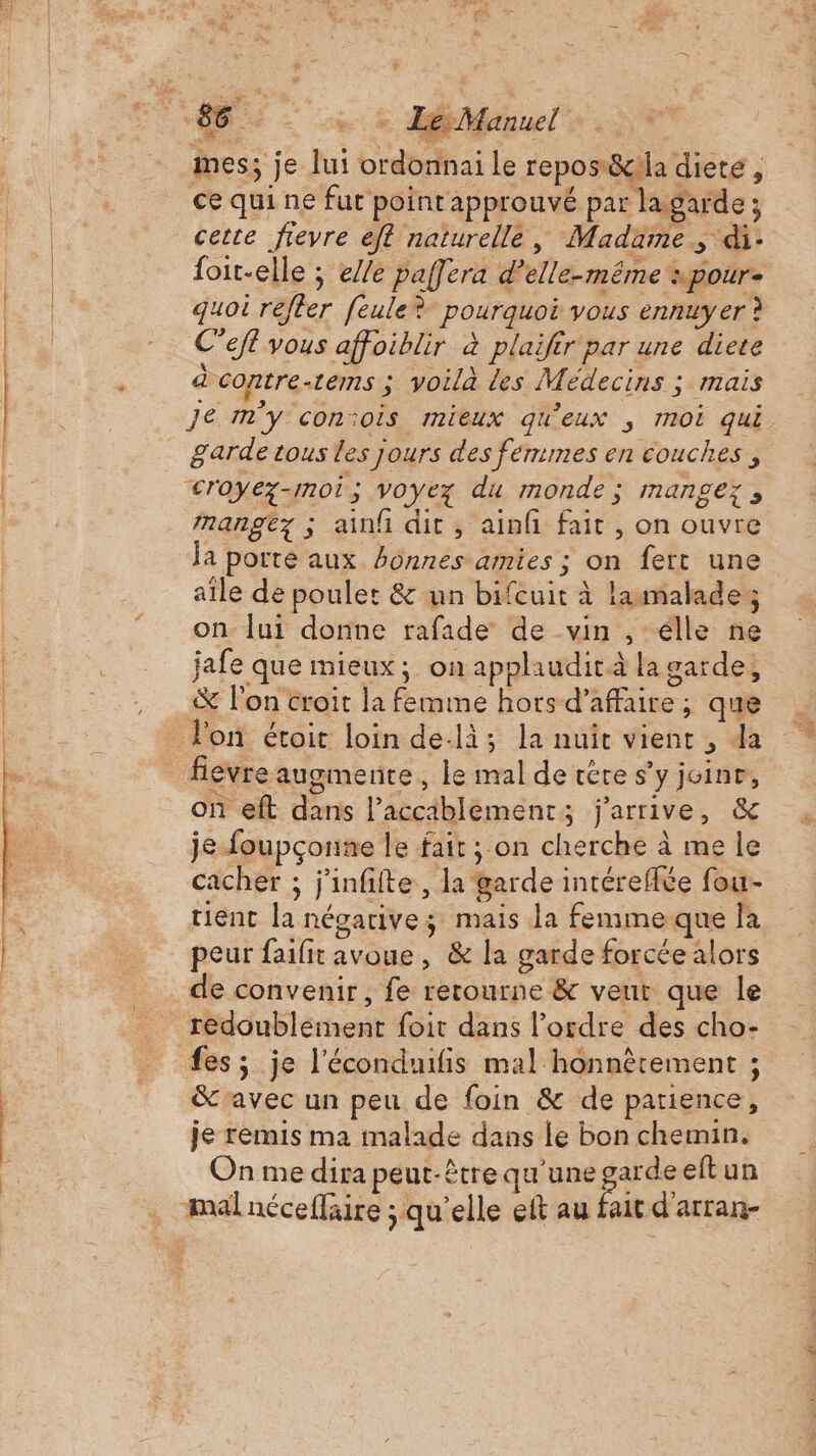 PES EE mes; je lui ordonnai le repos&amp;iia diete, ce qui ne fut point approuvé par la garde ; cette fievre eft naturelle, Madame, di- foit-elle ; e//e paffera d'elle-même «pour. quoi refter [eule? pourquoi vous ennuyer ? C’efl vous affoiblir à plaifir par une diere à coptre-tems 3 voila les Médecins : mais Je m'y conïois mieux qu'eux , moi qui garde tous les jours des femmes en couches, nangez ; ainfi dit, ainfi fait , on ouvre la porte aux honnes amies ; on fert une aile de poulet &amp; un bifcuit à lamalades on lui donne rafade de vin , élle ne jafe que mieux; on applaudirà la garde, &amp; l'on croit la femme hors d'affaire; que on eft dans l’accablement; j'arrive, &amp; je foupçonne le fair ; on cherche à me le cacher ; j'infiite, la garde intéreffte fou- tient la négative ; mais la femimeque la peur faifit avoue, &amp; la garde forcée alors de convenir, fe retourne &amp; veut que le fes; je l'éconduifis mal honnêtement ; &amp;'avec un peu de foin &amp; de patience, je remis ma malade dans le bon chemin. On me dira peut-être qu'une garde eft un | fait d’arran- di à pc)