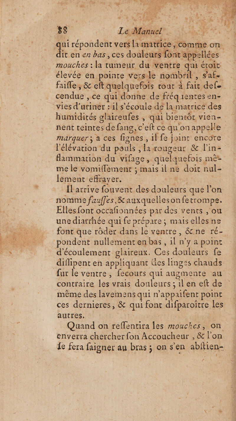 ho à 2155 È dj eo dit en en bas , ces douleurs font'appellées mouches : la tumeur du ventre qu étroit élevée en pointe vers le nombril , sale. faite, &amp; eft quelquefois cour à fait def. cendue , ce qui donne de fréqientes en- humidités glaireufes , qui bientôt vien- nent teintes de fang, c’eft ce qu'on appelle marquer ; à ces fignes, il fe joint encore l'élévation du pouls , larougeur &amp; lin- flammation du vifage, quelquefois mè- me le vomiflement ; mais il ne doit nul- lement effraver. Lee Ilarrive fouvent des douleurs que l'on nomme fauffes,&amp; auxquellesonfetrompe, Elles font occafñonnées par des vents , ou une diarrhée qui fe prépare; mais elles ne font que rôder dans le ventre, &amp;cne ré- fur le ventre, fecours qui augmente au contraire les vrais douleurs ; il en eft de même des lavemens qui n’appaifent point ces dernieres, &amp; qui font difparoitre Les autres. $ Quand on reffentira les mouches, on enverra chercher fon Accoucheur , &amp; lon Îe fera faigner au bras ; on s’en abitien-