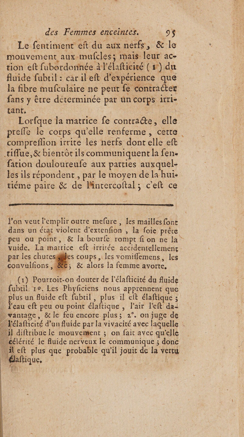 Le fentinient eft du aux nerfs, &amp; le mouvement aux. mufcless; mais leur ac- tion eft fubordornée à l'éla fticité (1) du fluide fubril : car il eft d* expérience que la fibre mufculaire ne peut fe contraéter fans y être déterminée par ün “aps irrie tant, Lorfque la matrice fe contracte, ca prefle le corps qu elle renferme, cette. . compreflion irrite les nerfs dont elle eft tiffue,&amp; bientot ils communiquent la fen. fation douloureufe aux parties auxquel- les ils répondent , par le moyen de la hui- tiéme paire &amp; de Mncercoftal ; ; c'elt « ce fon veut l'emplir outre mefure , les mailles font dans un état violent d'éctenñon , la foie prête. peu ou pôint, &amp; la bourfe rompt fion ne la” vuide. La matrice eft irritée accidentellement par les chute s coups , les vomiflemens, les convullions R &amp; alors la femme avorte, (1) Pourroit-on douter de l’élafticité du fluide. fubtil, ro. Les Phyficiens nous apprennent que plus un Auide eft fubtil, plus il cit élaftique ; . l'eau eft peu ou point élaftique ; l'air lt dei _ vantagc, &amp; le feu encore plus; 2°. on juge de Jélafticité d’un fluide par la vivacité avec laquelle : il diftribue le mouvement ; on fait avec qu’elle célérité le fluide nerveux le communique ; donc “il eft plus que probable qu'il jouit de la vertu Paitique.
