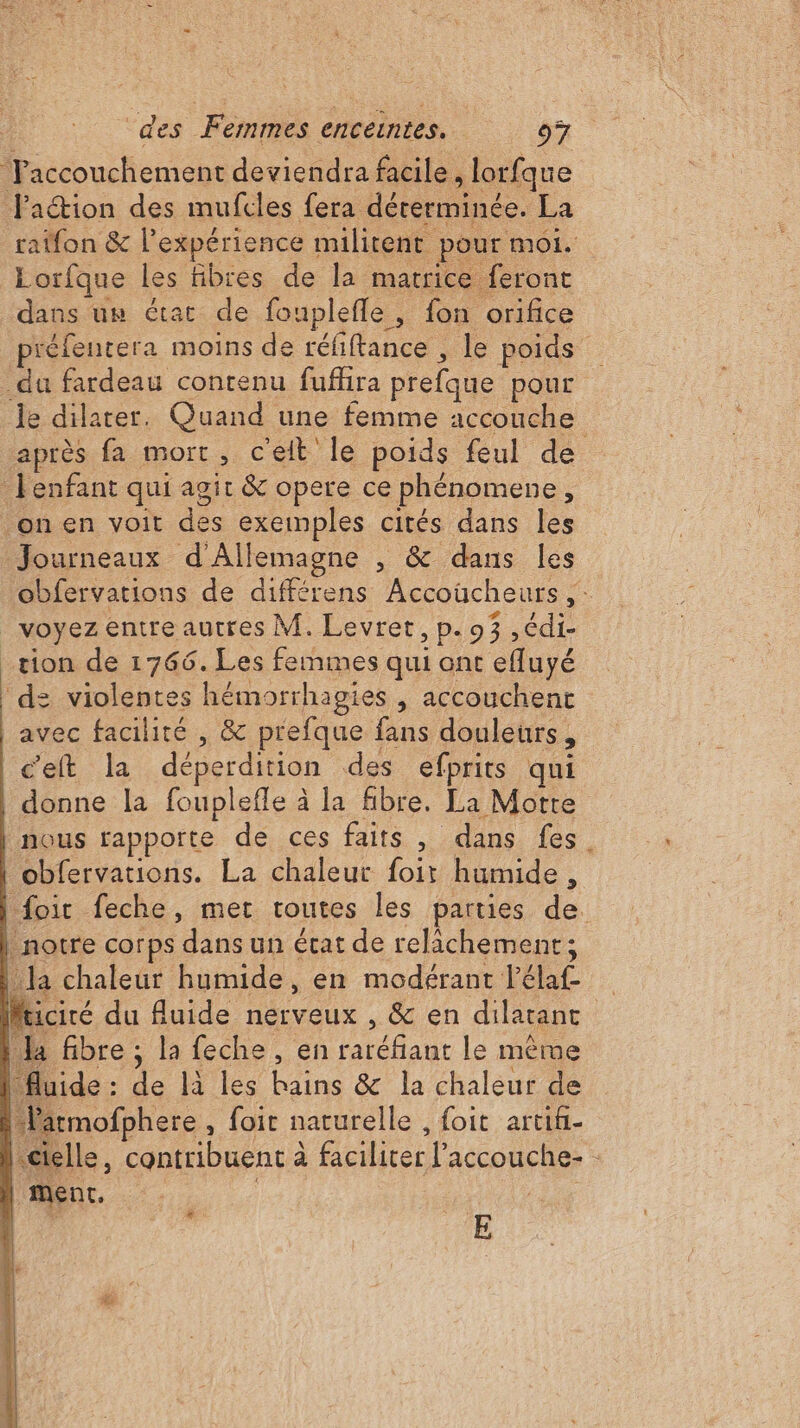 Faccouchement deviendra facile, lorfque faction des mufcles fera dérerminée. La raifon &amp; l'expérience militent pour moi. Lorfque les fibres de la matrice feront dans uw état de fouplefle, fon orifice préfentera moins de réfiftance , le poids _du fardeau contenu fuflira prefque pour le dilater. Quand une femme accouche après fa mort, cet le poids feul de enfant qui agit &amp; opere ce phénomene ; on en voit des exemples cités dans les Journeaux d'Allemagne , &amp; dans les obfervations de différens Accoücheurs “à voyez entre autres M. Levret, p. 93 ,édi- ; tion de 1766. Les femmes qui ont efluyé d: violentes hémorrhagies , accouchent avec facilité , &amp; prefque fans douleurs, cet la déperdition des efprits qui donne la fouplefle à la fibre, La Motte nous rapporte de ces faits, dans fes. obfervations. La chaleur foit humide , foir feche, met toutes les parties de. notre corps dans un état de relâchement; la chaleur humide, en modérant l'élaf Ja fibre ; la feche, en eau le même fluide : L là les oi &amp; la chaleur de larmofphere , foit naturelle , foit artifi- «ctelle , contribuent à à facilicer l'accouche- ment, L à E