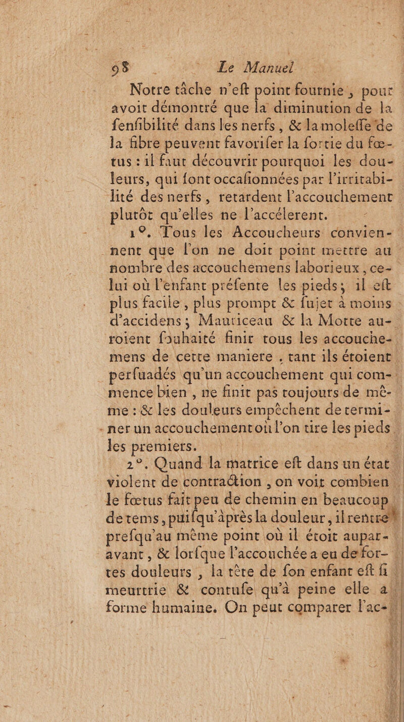 De . ‘1117020 Manuel Notre tâche n'eft point fournie, pour avoit démontré que la diminution de la fenfibilité dans les nerfs, &amp; lamoleffe'de la fibre peuvent venir la fortie du fæ- tus : il faut découvrir pourquoi les dou- leurs, qui {ont occafñonnées par lirritabi- plutôt qu’elles ne l’accélerenr. 1°, Tous les Accoucheurs convien- _nent que l’on ne doit point mettre au : nombre des accouchemens laborieux , ce- Jui où l'enfant préfente les pieds ; il eft plus facile, plus prompt &amp; fujer à moins d'accidens ; Mauriceau &amp; la Morte au-. mens de cette maniere , tant ils étoient. mence bien , ne finit pas toujours de mè- me : &amp; les douleurs empêchent determi-. les premiers. | | prefqu’au mème point où il étoit aupar- avant , &amp; lorfque l’acconchée a eu defor- . tes LE déMes , la tête de fon enfanreft fi | meurtrie &amp; contufe qu'à peine elle a. forme humaine. On peut comparer l'ac2} AN | À Î Î | 1 |