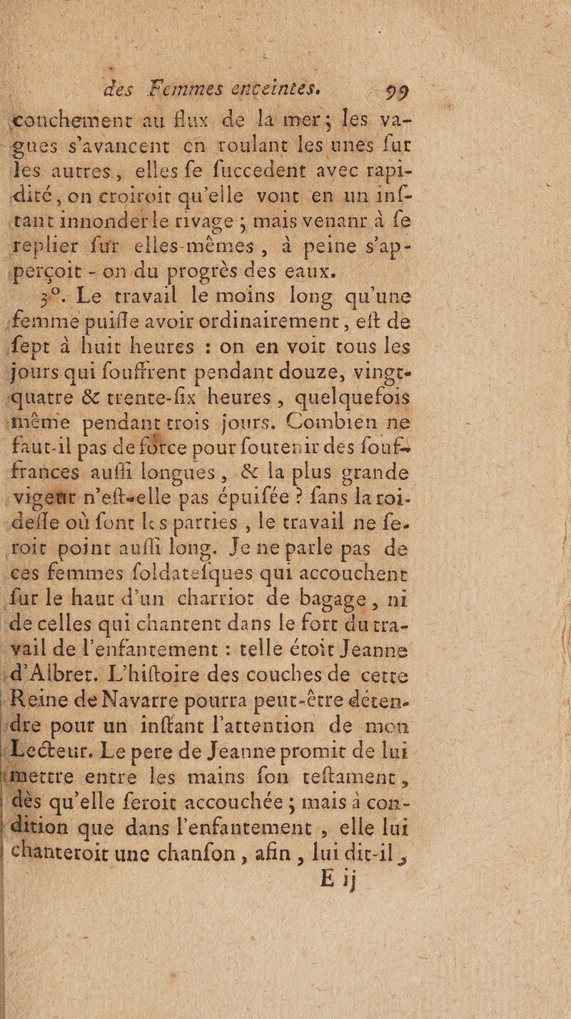 5h us Femmes dbcinebs. 99. {conchement au flux de la mer; les va- -gues s'avancent cn roulant les unes fur les autres, elles fe fuccedent avec rapi- dité, on croiroit qu elle vont en un in{- tant itiosdette rivage ; mais venanr à fe replier fur elles- nas. à peine s'ap- Le - on du progrès eaux. | 9. Le travail le moins long qu'une re puifle avoir ordinairement , eit de fepr à à huit heures : on en voit tous les jours qui fouffrent pendant douze, vinot- quatre &amp; trente-fix heures, quelquefois -même pendant trois jours. Combien ne faut-il pas de fôtce pour foutenir des fouf frances aufhi longues, &amp; la plus grande :vigetr n'eftselle pas épuifée : 2 fans la roi. de où font Ls parties , le travail ne fe. toit point aufli long. Je ne parle pas de .ces femmes foldatefques qui accouchent fur le haut d’un charriot de bagage, ni de celles qui chantent dans le é. du tra- -vail de l’enfantement : telle étoir Jeanne :d’Albret. L’hiftoire des couches de certe Reine de Navarre pourra peut-être déten. idre pout un inffant l'attention de mon Lecteur. Le pere de Jeanne promit de lui Hmettre entre les mains fon teftament , dès qu'elle feroit accouchée ; mais à con- Htion que dans l’enfantement , elle lui chanteroit une chanfon, afin, lui dit-il,