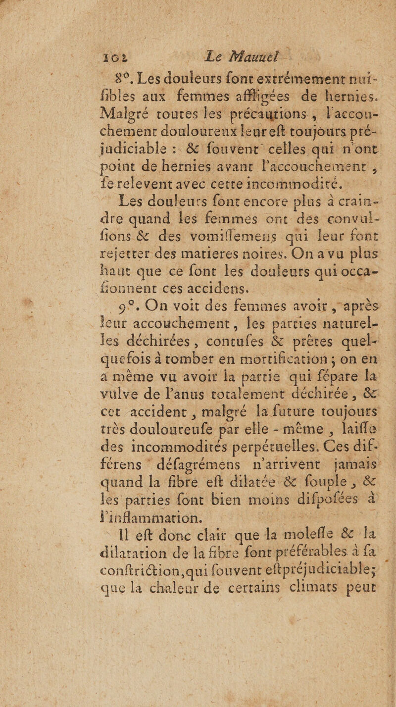 162 Le Maurel 8°, Les douleurs font extrémement nui- fibles aux femmes afffisées de hernies. _ Malgré routes les précautions , l'accou- chement douloureux leureft toujours pré- judiciable : &amp; fouvent celles qui nont point de hernies avant l'accouchement , ferelevent avec cette incommodité.: Les douleurs font encore plus à crain- dre quand les femmes ont des convul- fions &amp; des vomiffemens qui leur font rejetter des matieres noires. On a vu plus haut que ce font les douleurs qui occa- _fonnent cés accidens. | RE _9®. On voit des femines avoit ,après eur accouchement, les parties naturel- quefois à tomber en mortification ; on en a même vu avoit la partie qui fépare la vulve de l’anus totalement déchirée, &amp; cet accident , malgré la future toujours des incommodités perpétuelles. Ces dif- quand la fibre eft dilatée &amp; fouple , &amp; les parties font bien moins difpofées à l'infammation. FN N Lis Il eft donc clair que la molefle &amp; la dilatation de la fibre font préférables à fa conftriétion, qui fouvent eftpréjudictable; que la chaleur de certains climats peur