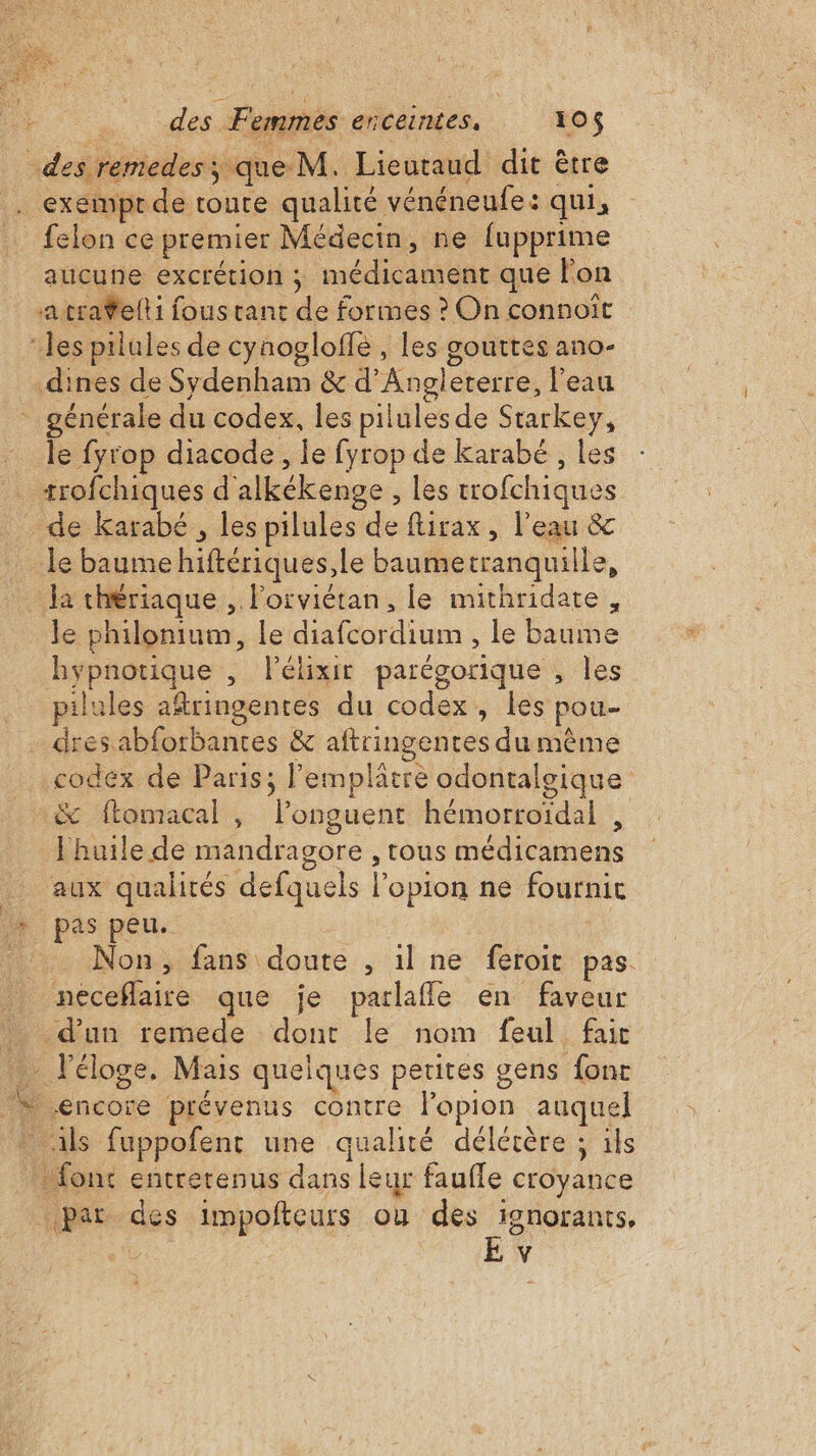 exempt de toute qualité vénéneufe: qui, felon ce premier Médecin, ne fupprime aucune excrétion ; médicament que lon a traelti fous tant de formes ? On connoit gouttes an0- générale du codex, les pilules de Starkey, le fyrop diacode, le fyrop de karabé , les le philonium, le diafcordium , le baume hypnotique , l’élixir parégorique , les pilules aftringentes du codex, les pou- codex de Paris; l’emplatre odontalsique &amp; ftomacal , lPonguent hémorroïdal , huile de mandragore , tous médicamens aux qualités defquels l’opion ne fournit pas peu. Non, fans doute , il ne feroit pas.