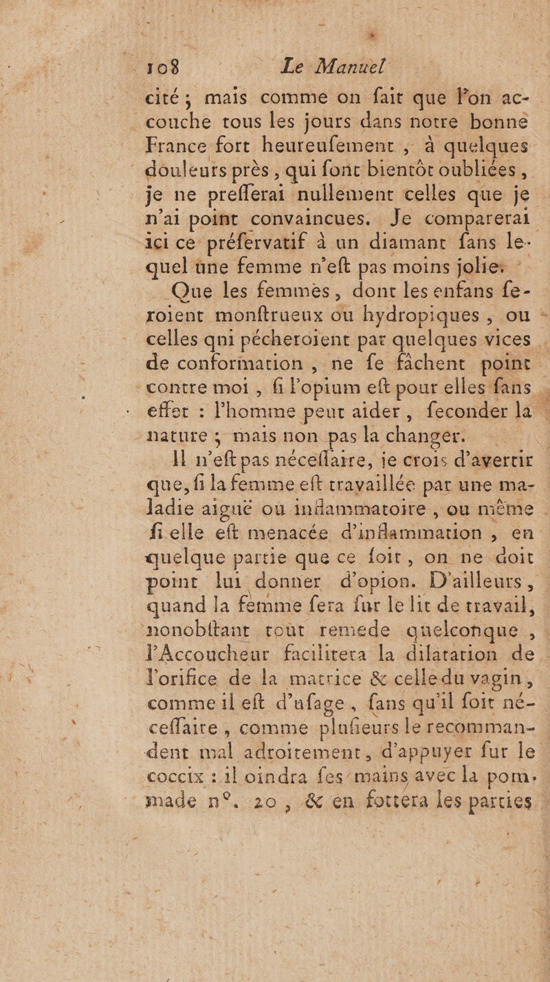 » 108 Le Manuel cité; mais comme on fait que Von ac- couche tous les jours dans notre bonne France fort heureufement ; à quelques douleurs près , qui fonc bientôt oubliées, je ne preflerai nullement celles que je n'ai point convaincues. Je comparerai ici ce préfervatif à un diamant fans le- quel une femme n’eft pas moins jolies - Que les femmes, dont les enfans fe- roient monftrueux ou hydropiques , ou : celles qni pécheroïent par quelques vices . de conformation , ne fe fichent point. contre moi , fi Fopium eft pour elles fans effet : l'homme peur aider, feconder la . nature ; mais non pas la changer. | | Il n’eft pas néceflaire, je crois d’avertir que, fi la femme eft travaillée par une ma- Jadie aiguë où indammatoire , ou même . fielle eft menacée d'inammation , en quelque partie que ce foit, on ne aoit point lui donner d’opion. D'ailleurs, quand la femme fera fur le lit de travail, nonobitant rout remiede quelconque , : lAccoucheur facilitera la dilatation de. J'orifice de la matrice &amp; celledu vagin, comme il eft d’ufage, fans qu'il foit né- ceffaire , comme plufeurs le recomman- dent cal adroitement, d'appuyer fur le coccix : 1} oindra fes/mains avec la pom. made n°. 20, &amp; en fottera les parties,
