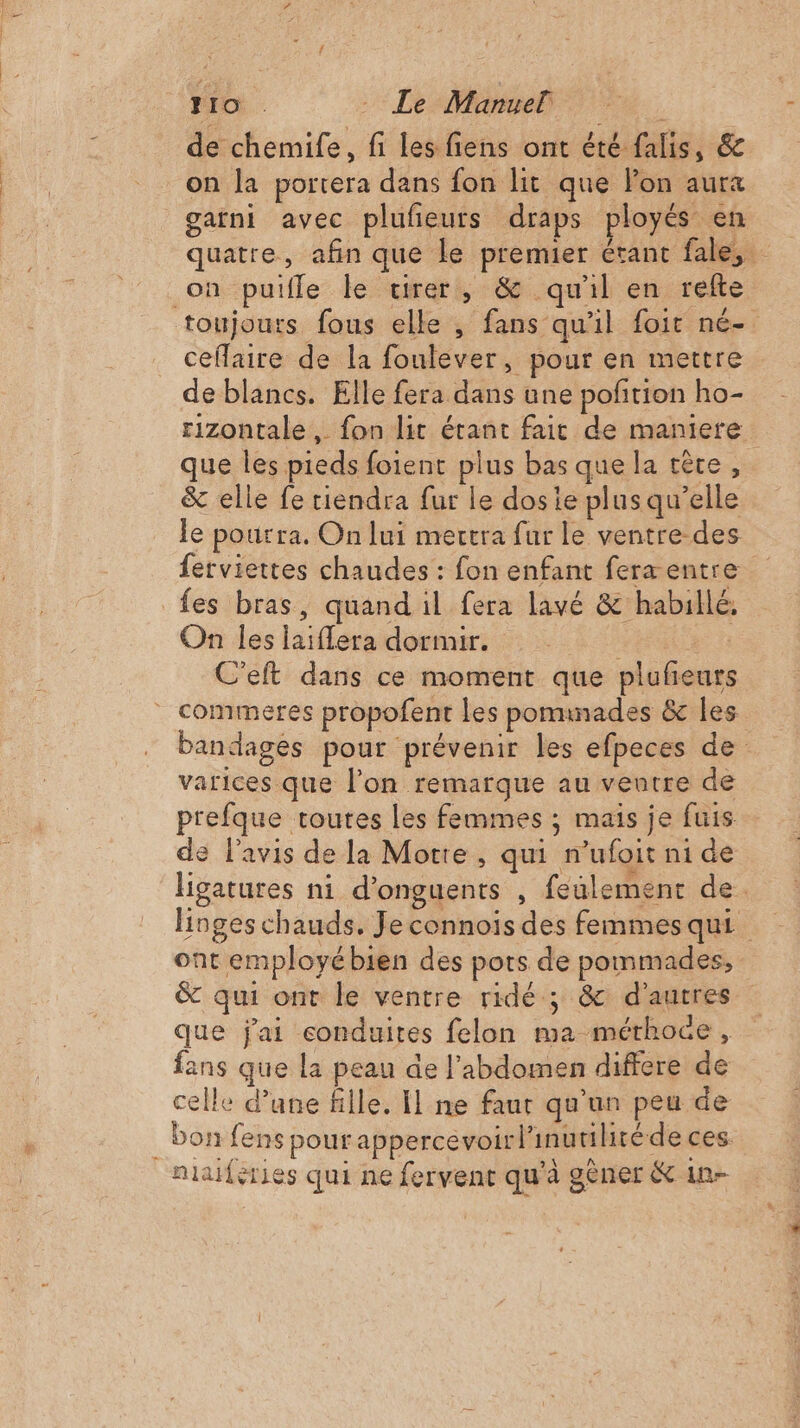 FO: - Le Manuel de chemife, fi les fiens ont été falis, &amp; on la portera dans fon lit que lon aurx garni avec plufieuts draps ployés en quatre, afin que le premier étant fale, on putfle le virer, &amp; qu'il en refte toujours fous elle , fans qu'il foit né- ceflaire de la fonlever, pour en mettre de blancs. Elle fera dans une pofñtion ho- rizontale , fon lit étant fait de maniere que les pieds foient plus bas que la tête , &amp; elle fe tiendra fur le dosie plus qu’elle le pourra. On lui mercra fur le ventre des ferviettes chaudes : fon enfant fera entre fes bras, quand il fera lavé &amp; habillé, On les laiflera dormir. pe fx C’eft dans ce moment que pluñeurs commeres propofent Les pominades &amp; les bandages pour prévenir les efpeces de varices que l’on remarque au ventre de prefque toutes les femmes ; mais je fuis de l'avis de la Morte, qui mufoit ni de ligatures ni d’onguents , feulementc de. linges chauds. Je connoiïs des femmes qui ont employé bien des pots de pommades, &amp; qui ont le ventre ridé ; &amp; d'autres que j'ai conduites felon ma mérhoce, fans que la peau de l'abdomen differe de celle d’une fille. Il ne faut qu'un peu de _ bon fens pour appercevoirl'inutilitéde ces. niaféries qui ne fervent qu'à gêner &amp; in-