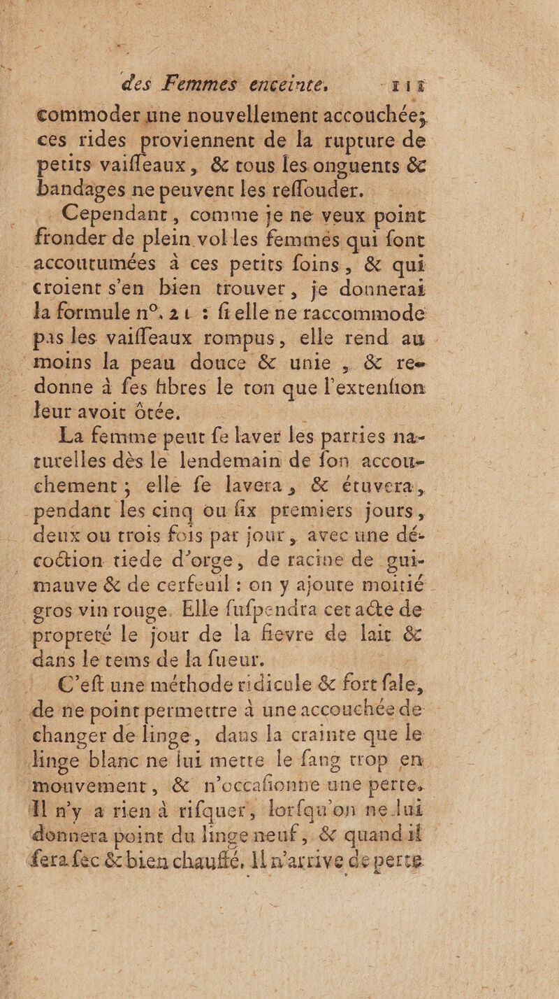 À NT des Femmes enceinte, “116. ces rides proviennent de la rupture de petits vaifleaux, &amp; tous les onguents &amp; bandages ne peuvent les reffouder. Cependant, comme je ne veux point fronder de plein volles femmes qui font accoutumées à ces petits foins, &amp; qui la formule n°, 21 : frelle ne raccommode pas les vaifleaux rompus, elle rend au leur avoit ôtée. : : La femme peut fe laver les parries na- chement ; elle fe lavera, &amp; étuvera, deux ou trois fois par jour, avec une dé. coétion tiede d'orge, de racine de gui- propreté le jour de la fievre de lait &amp; dans le tems de la fueur. | C'’eft une méthode ridicule &amp; fort fale, 4 n'y a rien à rifquer, lorfqu'on nelui donnera point du linge neuf, &amp; quandal Sera fec &amp;bien chaufé, Il n'arrive de perte