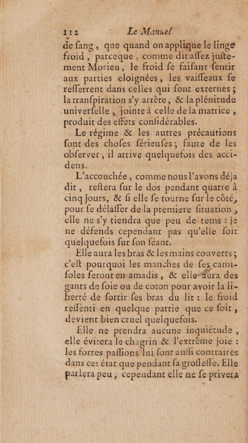 RES | 5 Lee: | de fang, que quand on applique le linge roid , parcèque ; comme diraffez jufte- ment Morieu, le froid fe faifant fentir aux parties eloignées, les vaifleaux fe “ refferrent dans celles qui font externes ; la tranfpiration s’y arrère, &amp; la plénitude univerfelle , jointe à celle de la matrice, produit des effets confidérables. à . Le régime &amp; les autres précautions font-des chofes férieufes; faute de les obferver , 1l arrive quelquefois des acci- dens. far DER Mir L’accouchée, comme nous l’avons déja dit, reftera fur le dos pendant quatre à cinq jours, &amp; fi elle fe tourne fur le côté, pour fe délaffer de la premiere fituation , elle ne s’y tiendra que peu de tems:je ne défends cependant pas qu'elle foit quelquefois fur fon féanc. 14e Elle aura les bras &amp; les mains couverts; c'elt pourquoi les manches de fes cami- foles feronren-amadis, &amp; elle“füra des gants de foie ou de coton pour avoir la H- berté de fortir fes bras du lit :.le froid reffenti en quelque partie que cefoit, : devient bien cruel quelquefois. Elle ne prendra aucune inquiétude, elle évitera le chagrin &amp; l'extrême joie : les fortes pafions lui font aufh contraires dans cet état que pendant fa groffefle. Elle parlera peu; cependant elle ne fe privera qe