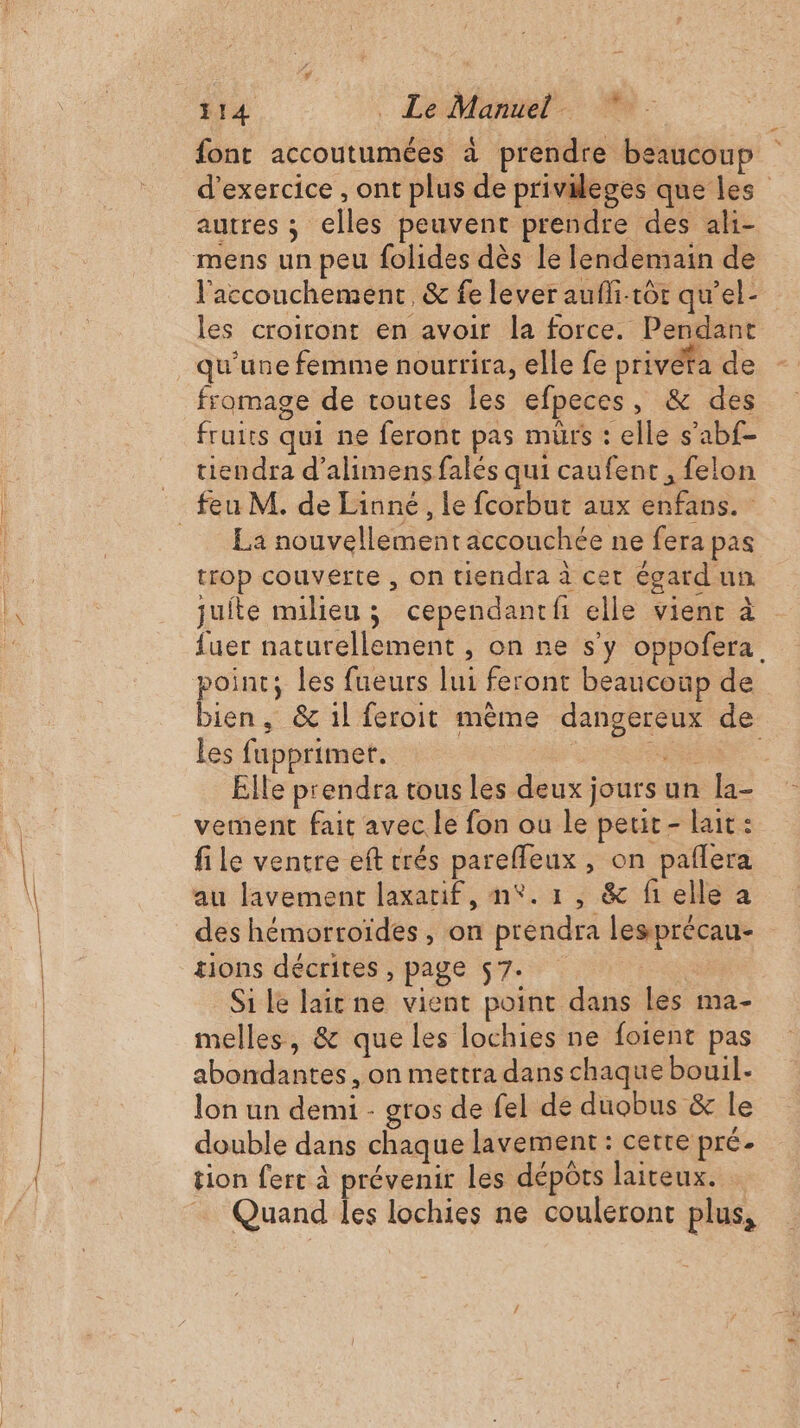 font accoutumées à prendre beaucoup d'exercice , ont plus de privileges que les autres ; elles peuvent prendre des ali- mens un peu folides dès le lendemain de l'accouchement, &amp; fe lever aufli-tôr qu’el- les croiront en avoir la force. Pendant qu'une femme nourrira, elle fe privéta de fromage de toutes les efpeces, &amp; des fruits qui ne feront pas mürs : elle s’abf- tiendra d’alimens falés qui caufent , felon La nouvellement accouchée ne fera pas trop couverte , on tiendra à cet égard un quite milieu ; cependant elle vient à {uer naturellement , on ne s’y oppofera. bien, &amp; il feroit mème dangereux de les fupprimer. | AT Elle prendra tous les deux jours un la- vement fait avec. le fon ou le petit - lait: file ventre eft trés pareffeux , on paflera au lavement laxatif, n°. 1, &amp; fi elle a des hémortoïdes, on prendra lesprécau- tions décrites , page 57- | Si le lait ne vient point dans les ma- melles, &amp; que les lochies ne foient pas abondantes , on mettra dans chaque bouil- lon un demi - gros de fel de duobus &amp; le double dans chaque lavement : cette pré. tion fert à prévenir les dépôts laireux. Quand les lochies ne couleront plus,