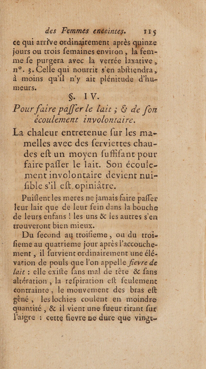 ce Qui arrive ordinairement après &lt; xl jours ou trois femaines environ , la fem- me fe purgera avec la verrée laxarive , n°. 3. Celle qui nourrit s'en abitiendra ; à moins qu'il n'y ait plénieuels d'hu- meurs. nd. Pour faire pafèr le Lait ; 6 de 1% écoulement involontaire. La chaleur entretenue fur les ma _: melles avec des ferviettes chau- des eftun moyen fufhfant pour faire pafler le lait. Son écoule. _ment involontaire devient nui= fible s’il eft. opiniâtre. Puiflentles meres ne jamais faire pañler leur laic que de leur fein dans la bouche de leurs enfans ! les uns &amp; les autres s’en _ trouveront bien mieux. - Du fecond au troifieme, où du troie fieme au quatrieme jour après l’accouche- ment , 1l furvient ordinairement une élé- vation de pouis que on appelle fevre de lait : elle exifte fans mal de têre &amp; fans ‘akération , la refpiration eft feulement éontrainte , le mouvernent des bras eft gèné ; leslochies coulent en moindre quantité , &amp; il vient une fueur tirant fur l'aigre : certe fievre ne dure que vingr-