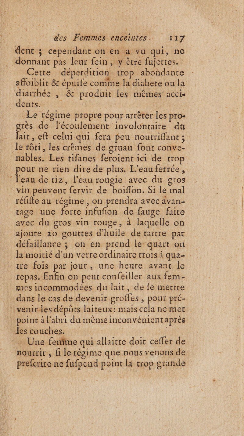 ë * dent ; cependant on en a vu qui, ne donnant pas leur fein, y être fujertes. Cette déperdition trop abondante afoiblir &amp; épuife comme la diabete ou la diarrhée , &amp; produit les mêmes accis dents. de | | Le régime propre pour arrêter les pro- grès de l'écoulement involontaire du lait , eft celui qui fera peu nourriffant ; le rôti, les crèmes de gruau font conve- nables. Les tifanes feroient ici de tro l'eau de riz, l’eau rougie avec du gros réfifte au régime , on prendra avec avan- rage une forte infufion de fauge faite avec du gros vin rouge, à laquelle on ajoute 20 gouttes d'huile de tartre par défaillance ; on en prend le: quart ou tre fois par jour, une heure avant le repas. Enfin on peut confeiller aux fem dans le cas de devenir groffes , pour pré- … Une fenfine qui allaitte doit ceffer de