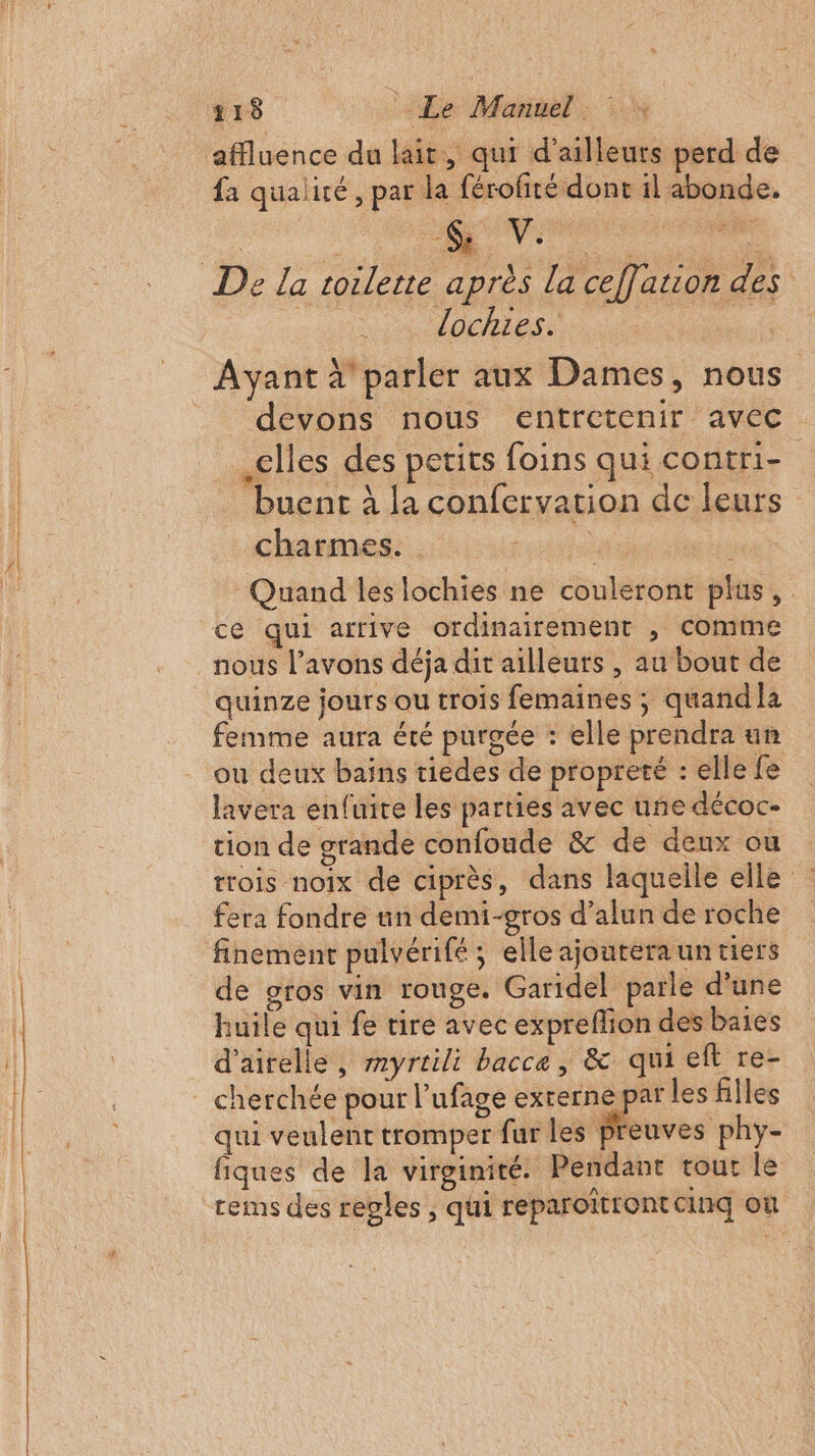 affluence du lait, qui d’ailleurs perd de fa qualité, par la férofité dont il abonde. SV. ie VOHes. devons nous entretenir avec elles des petits foins qui contri- buent à la confervation de leurs charmes. e Quand les lochies ne couleront plus, ce qui afrive ordinairement , Comme quinze jours ou trois femaines ; quand la femme aura été purgée : elle prendra un ou deux baïns tiedes de propreté : elle fe lavera enfuite les parties avec une décoc- tion de grande confoude &amp; de deux ou trois noix de ciprès, dans laquelle elle : : fera fondre un demi-gros d’alun de roche finement pulvérifé ; elle ajourera un tiers de gros vin rouge. Garidel parle d'une huile qui fe tire avec expreflion des baies d’airelle, myrrili bacce, &amp; qui eft re- cherchée pour l’ufage exrerne par les filles qui veulent tromper fur les Meuves phy- fiques de la virginité: Pendant tour le rems des regles , qui reparoîtrontcinq où
