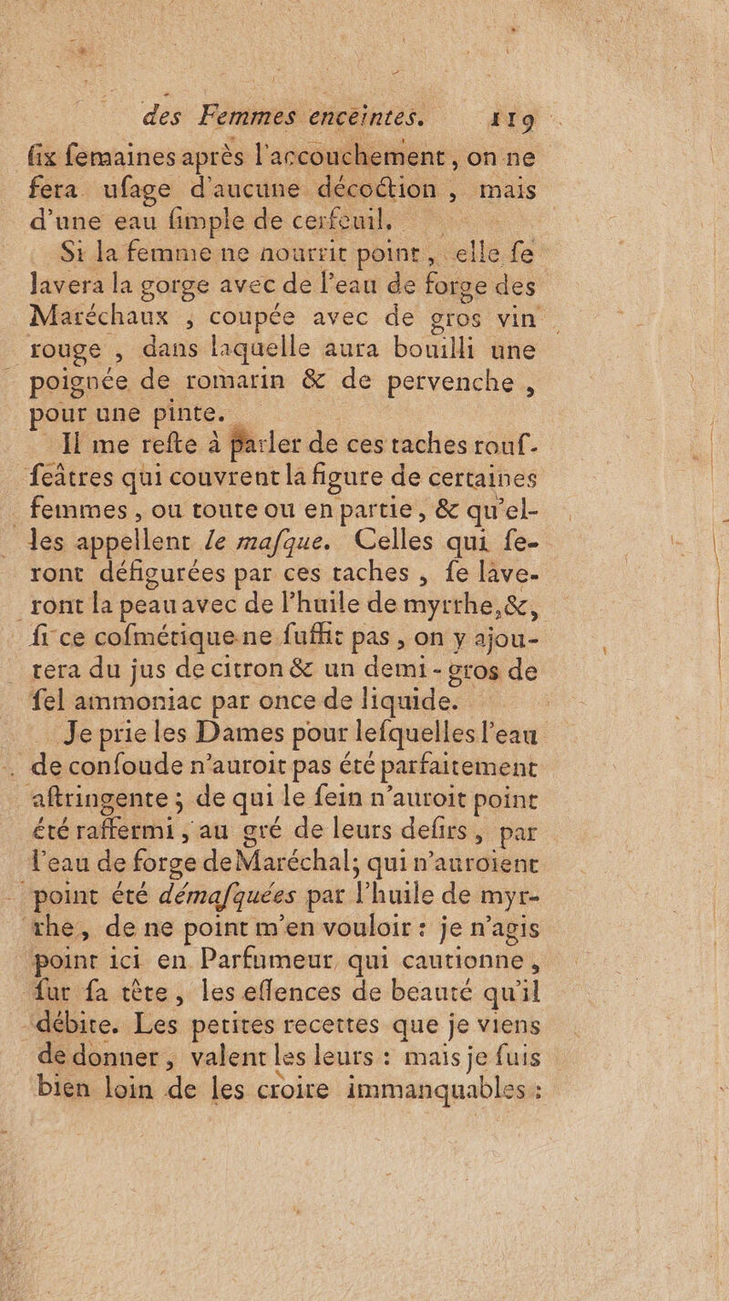 fix femaines après l'accouchement, onne fera ufage d'aucune décoétion , mais d’une eau fimple de cerfèmd, : : Si la femme ne nourrit point, elle fe Javera la gorge avec de l’eau de forge des Maréchaux ; coupée avec de gros vin. rouge , dans laquelle aura bouilli une _ poignée de romarin &amp; de pervenche , pour une pinte. Il me refte à Parler de ces taches rouf- feâtres qui couvrent la figure de certaines . femmes , ou toute ou enpartie, &amp; qu’el- _Jes appellent /e rmafque. Celles qui fe- ront défigurées par ces taches , fe lâve- _ront la peau avec de l'huile de myrthe,&amp;, _ fice cofmérique ne fufht pas , on y ajou- rera du jus de citron &amp; un demi - &amp;ros de fel ammoniac par once de liquide. . Je prie les Dames pour lefquelles l'eau . de confoude n’auroit pas été parfaitement aftringente ; de qui Le fein n’auroit point été raffermi ,; au gré de leurs defirs, par l’eau de forge deMaréchal; qui n’auroienct point été démafquées par l'huile de myr- ‘xhe, de ne point m'en vouloir : je n’agis ‘point ici en. Parfumeur qui cautionne, dur fa tête, les eflences de beauté qu'il ‘débite. Les petites recettes que je viens de donner, valent les leurs : mais je fuis bien loin de les croire immanquables :