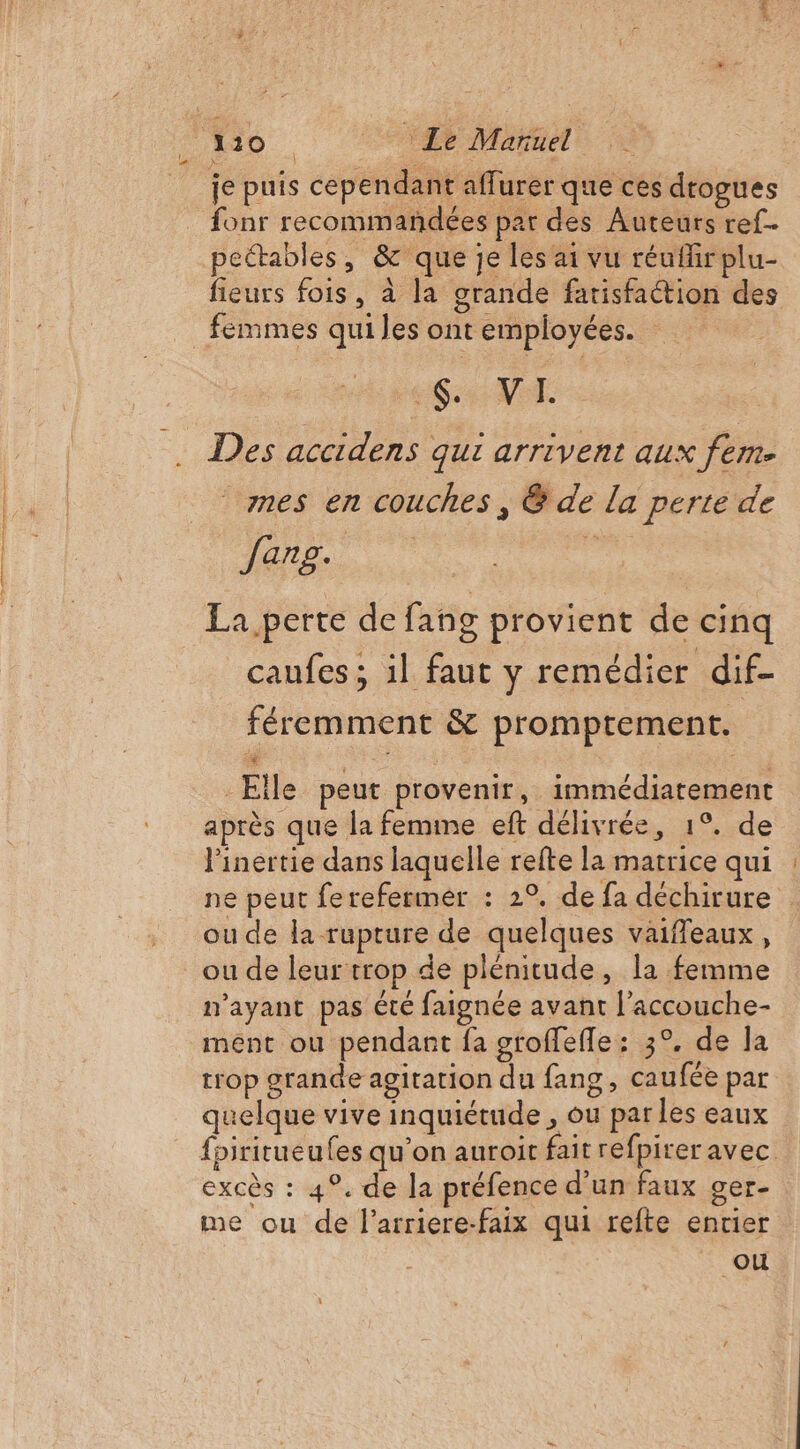 110 Le Mare fonr recommandées par des Auteurs ref. pectables, &amp; que je les ai vu réufirplu- fieurs fois, à la grande farisfaétion des SN mes en couches , @ de la perte de Jarg. k La.perte de fang provient de cinq caufes ; 1l faut y remédier dif- féremment &amp; promptement. Elle peut provenir, immédiatement après que la femme eft délivrée, 1°. de linertie dans laquelle refte la matrice qui ne peut ferefermer : 2°, de fa déchirure ou de la-rupture de quelques vaiffeaux, ou de leur trop de plénitude, la femme n'ayant pas été faignée avant l’accouche- ment ou pendant fa groffefle: 3°, de la trop grande agitation du fang, caufée par quelque vive inquiétude , ou par les eaux {piritueufes qu’on auroit fait refpirer avec excès : 4°. de la préfence d'un faux ger- me ou de l’arriere-faix qui refte entier ou