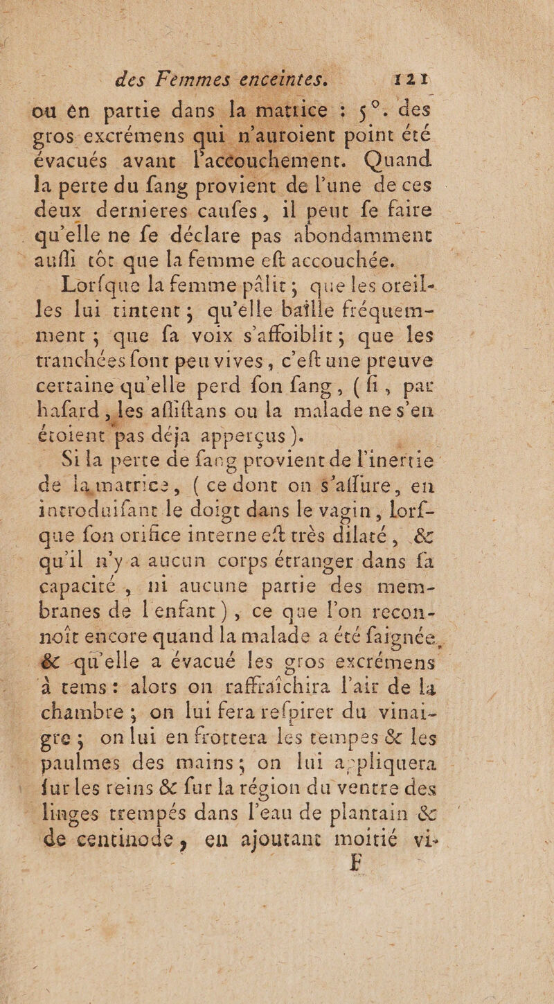 où én partie dans d  tice : VS . des gros. excrémens € mi n’auroient point été évacués avant lac ouchement. Quand la perte du fang provient de l’une de ces _ deux dernieres caufes, il peut fe faire qu’elle ne fe déclare pas abondamment auf cor que la femme eft accouchée. Lorfque la femme pâlit; queles oreil- les lui tintent; qu'elle baîlle fréquem- ment; que fa voix s’'affoiblit; que les tranchées font peu vives, c’eft une preuve certaine qu'elle perd fon fang, (fi, par hafard, es aflittans ou la suce nes’ _Étoient Pas déja apperçus ). | Si la perte de fang provient de li inertie de amatrice, ( ce dont on S’aflure, en introduifant le doigt dans le vagin, lorf- que fon orihce inrerne et très dilaté, &amp; qu'il n° ya aucun corps étranger dans fa capacité ; Ni aucune partie a mem- branes de l'enfant), ce que l’on recon- noit encore quand la malade a été faignée, &amp; qu'elle a évacué les gros excrémens ‘À cems: alors on raffraïchira l'air de la chambre ; on lui fera refpirer du vinai- gte; onlui en frortera les rempes &amp; les paulmes des mains; on lui a:pliquera 4e les reins &amp; fur la région du ventre des * Jinges trempés dans Feu de plantain &amp; de “entinode , eh ajoutant moitié vi- F