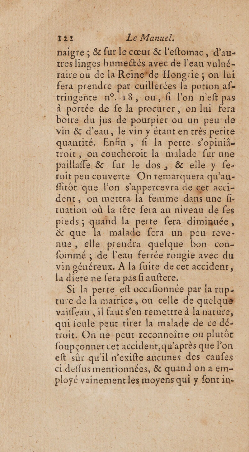 _naïgre ; &amp; fur le cœur &amp; l’eftomac, d’au- tres linges humectés avec de l'eau vulné- raire ou de la Reine*de Hongrie ; on lui fera prendre par cuillerées la potion af- tringente n°18, ou, fi l’on n'eft pas à portée de fe la procurer, on lui fera boire du jus de pourpier ou un peu de vin &amp; d’eau, le vin y étant en très petite : quantité. Enfin , fi la perte s’opinii- troit, on coucheroit la malade fur une paillafle &amp; fur le dos, &amp; elle y fe- roit peu couverte On remarquera qu’au- firtôt que l’on s'appercevra de get acci- dent, on mettra la femme dans une fi- tuation où la tête fera au niveau de fes pieds; quand la perte fera diminuée, &amp; que la mälade fera un peu reve- nue, elle prendra quelque bon con- fommé ; de l'eau ferrée rougie avec du vin généreux. À la fuite de cet accident, la diere ne fera pasfiauftere. Si la perte eft occafionnée par la rup2 ture de la matrice, ou celle de quelque vaifleau . il faut s’en remettre à la nature, qui feule peur tirer la malade de ce dé- troit. On ne peut reconnoitie ou plutôr foupconner cet accident,qu’après que l’on eft sûr qu'il n’exifte aucunes des caufes ci deffus mentionnées, &amp; quand on a em- ployé vainement les moyens qui y font in.