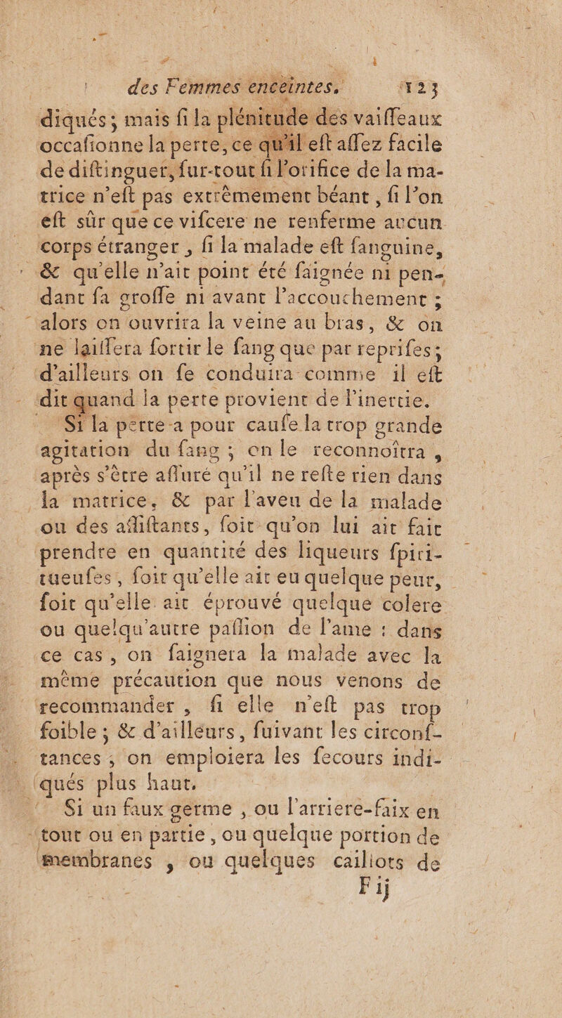 \ # : $ diqués ; mais fi la plénitude des vaiffeaux occafionne la perte, ce qu'il eft affez facile de diftinguer, fur-tout fi l'orifice de la ma- trice n’eft pas extrêmement béant, fi l’on eft sûr que ce vifcere ne renferme avcun corps étranger , fi la malade eft fanguine, alors on ouvrira la veine au bras, &amp; on ne laiffera fortir le fang que par reprifes; d’ailleurs on fe conduira comme il eft Si la perte a pour caufe la trop srande agitation du fang ; onle reconnofîtra , après s'être afluré qu'il ne refte rien dans ou des adiftanes, foit qu'on lui ait fait tueufes, foir qu'elle ait eu quelque peur, foit qu’elle ait éprouvé quelque colere ou quelqu'autre pañlion de l'ame : dans ce cas, on faignera la malade avec la même précaution que nous venons de foible ; &amp; d’ailleurs, fuivant les circonf- tances ; on emploiera les fecours indi- Si un faux germe , ou l'arriere-faix en membranes ,; ou quelques cailiots de Fij