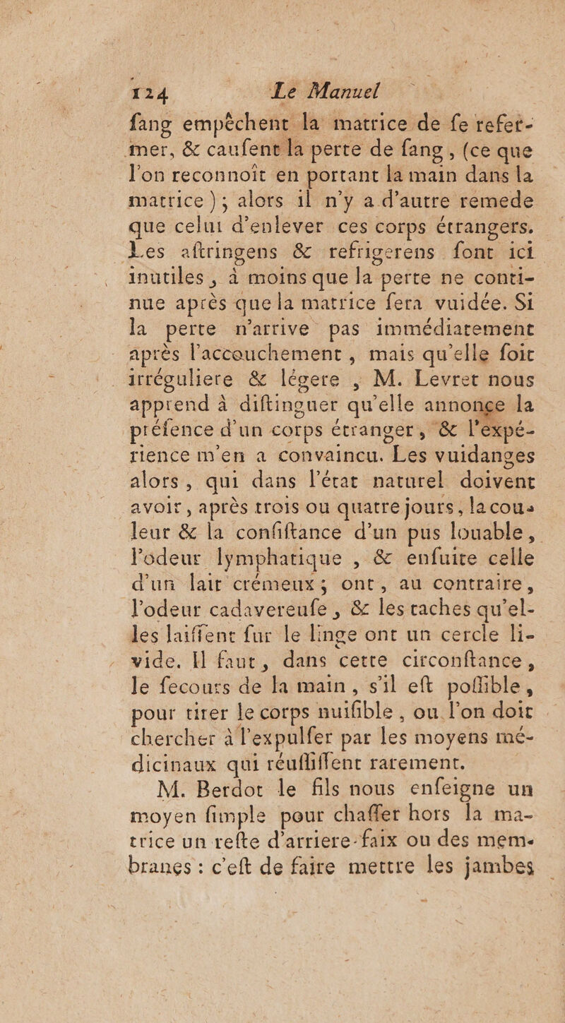 fang empêchent la matrice de fe refet- mer, &amp; caufent la perte de fang, (ce que l'on reconnoiït en portant la main dans la matrice ); alors 1l n’y a d'autre remede que celui d'enlever ces corps étrangers. Les aftringens &amp; refrigerens font ici inutiles, à moins que la perte ne conti- nue après que la matrice fera vuidée. Si la perte n'arrive pas immédiatement après l'accouchement , mais qu’elle foic irréguliere &amp; légere | M. Levret nous apprend à diftinouer qu'elle annonge la préfence d’un corps étranger, &amp; l'expé- rience m'en a convaincu. Les vuidanges alors, qui dans l'état naturel doivent avoir, après trois ou quatre jours, lacous leur &amp; la confiftance d’un pus louable, odeur lymphatique , &amp; enfuite celle d'un lait crémeux; ont, au contraire, l'odeur cadavereufe , &amp; les caches qu’el- les laiffent fur le linge ont un cercle li- vide. H faut, dans cette circonftance, le fecours de la main, s'il eft poñible, pour tirer le corps suifble , ou l’on doit . chercher à l’expulfer par les moyens mé- dicinaux qui réufliffent rarement. M. Berdot le fils nous enfeigne un moyen fimple pour chaffer hors la ma- trice un refte d’arriere-faix ou des mem. branes : c'eft de faire mettre les jambes