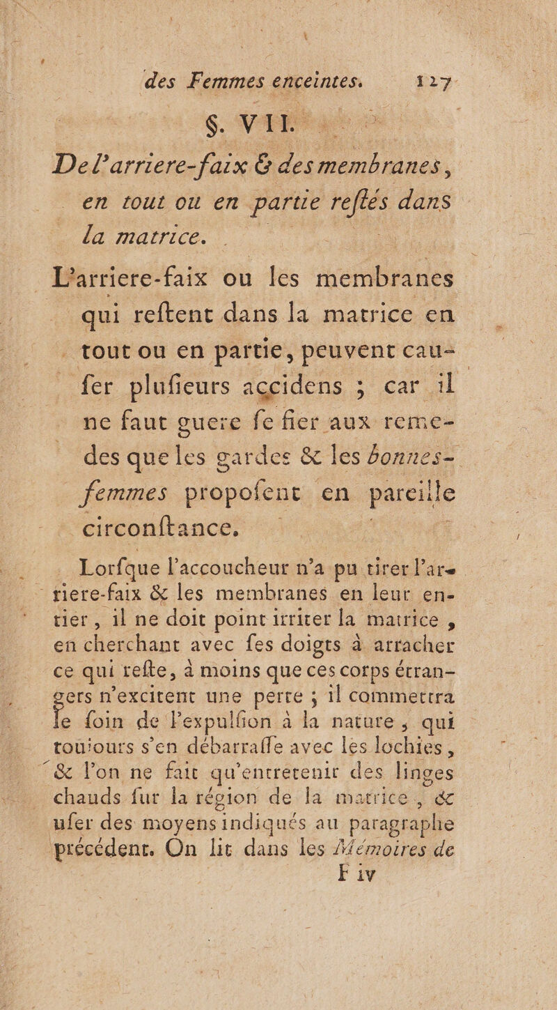\ des Femmes enceintes. 127 $. VTE” Del'arriere- faix G des Le at en tout ou en partie reftes dans la matrice. | qui reftent dans la matrice en | tout ou en partie, peuvent cau- fer plufieurs accidens ; car 1 ne faut guere fe fier aux reme- des que les gardes &amp; les fonnes- femmes propofens en pareille circonftance, 5 Lorfque l’accoucheur n’a pu tirer lars - riere-faix &amp; les membranes en leur en- tier, il ne doit point irriter la matrice, en cherchant avec fes doigts à attacher ce qui refte, à moins que ces corps étran- ers n'excitent une perte ; il commertra e foin de Pexpulfon à la nature, qui tou'ours s’en débarrafle avec les lochies, T&amp; lon ne fait qu entretenir des linges chauds fur la région de la matrice, °&amp; ufer des moyens indiqués au paragraphe précédent. On lit dans les Mémoires de
