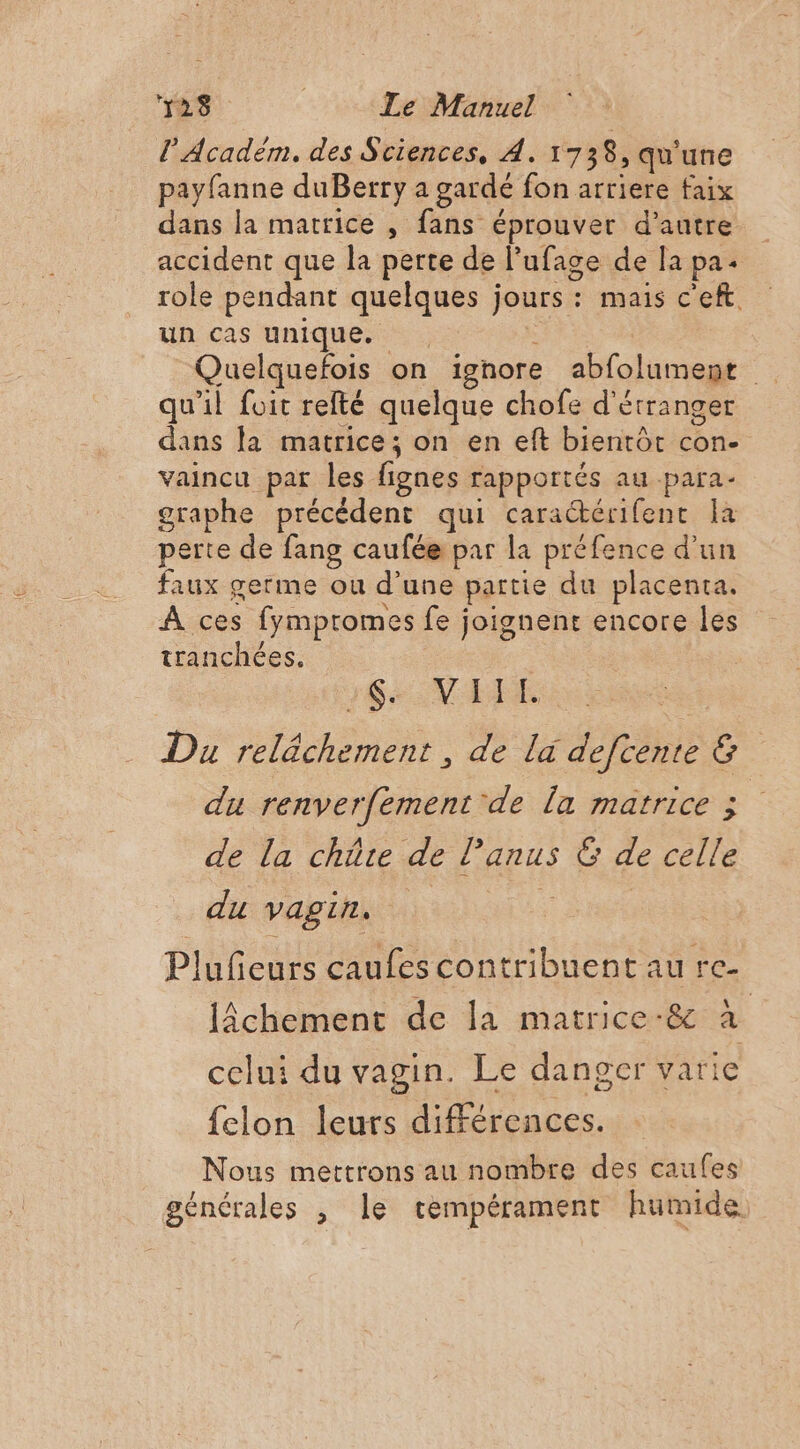 l'Academ, des Sciences, À. 1738, qu'une payfanne duBerry a gardé fon arriere faix dans la matrice , fans éprouver d'autre accident que la perte de l ufage de la pa role pendant as jours : mais ceft. un cas unique. Quelquefois on ignore abfolument 4 qu'il foit refté quelque chofe d'étranger dans la matrice; on en eft bientôt con. vaincu par les fignes rapportés au para. graphe précédent qui caractérifent a perte de fang caufée par la préfence d'un faux germe ou d’une partie du placenta. À ces fympromes fe j joignent encore les tranchées. 16 NE Du reléchement , de la defiènie &amp; du renverfement de la matrice ; de la chüre de Panus n° de celle du vagin. Plufieurs caufes contribuent au re- lÂchement de la matrice-&amp; à celui du vagin. Le danger varie {clon leurs différences. Nous mettrons au nombre des caufes générales , le tempérament humide