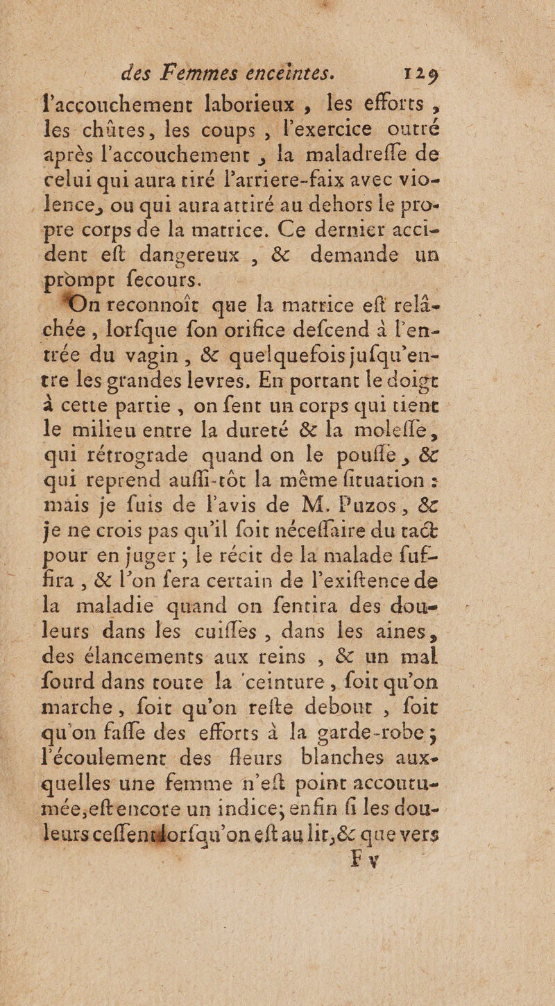 accouchement laborieux , les efforts, les chûtes, les coups , l'exercice outré après l'accouchement , la maladrefle de celui qui aura tiré Parriere-faix avec vio- . lence, ou qui aura attiré au dehors le pro- pre corps de la matrice. Ce dermier acci- dent eft dangereux , &amp; demande un prompt fecours. | On reconnoit que la marrice eft rela- chée , lorfque fon orifice defcend à l’en- trée du vagin, &amp; quelquefois jufqu’en- tre les grandes levres, En portant le doigt à cette partie, on fent un corps qui tient le milieu entre la dureté &amp; la molefle, qui rétrograde quand on le poufle , &amp; qui reprend aufli-cot la même fituation : mais je fuis de Favis de M. Puzos, &amp; je ne crois pas qu’il foit néceffaire du rat pour en juger ; le récit de la malade fuf- fira , &amp; l’on fera certain de l’exiftence de la maladie quand on fentira des dou- leurs dans les cuifles , dans les aines, des élancements aux reins , &amp; un mal fourd dans toute la ‘ceinture, foit qu’on marche, foit qu’on refte debout , foit qu'on fafle des efforts à la garde-robe; l'écoulement des fleurs blanches aux- quelles une femme n’eft point accoutu- mée;eftencore un indice; enfin fi les dou- leurs ceffenslorfau’on eft au lir,&amp; que vers | 7 EN