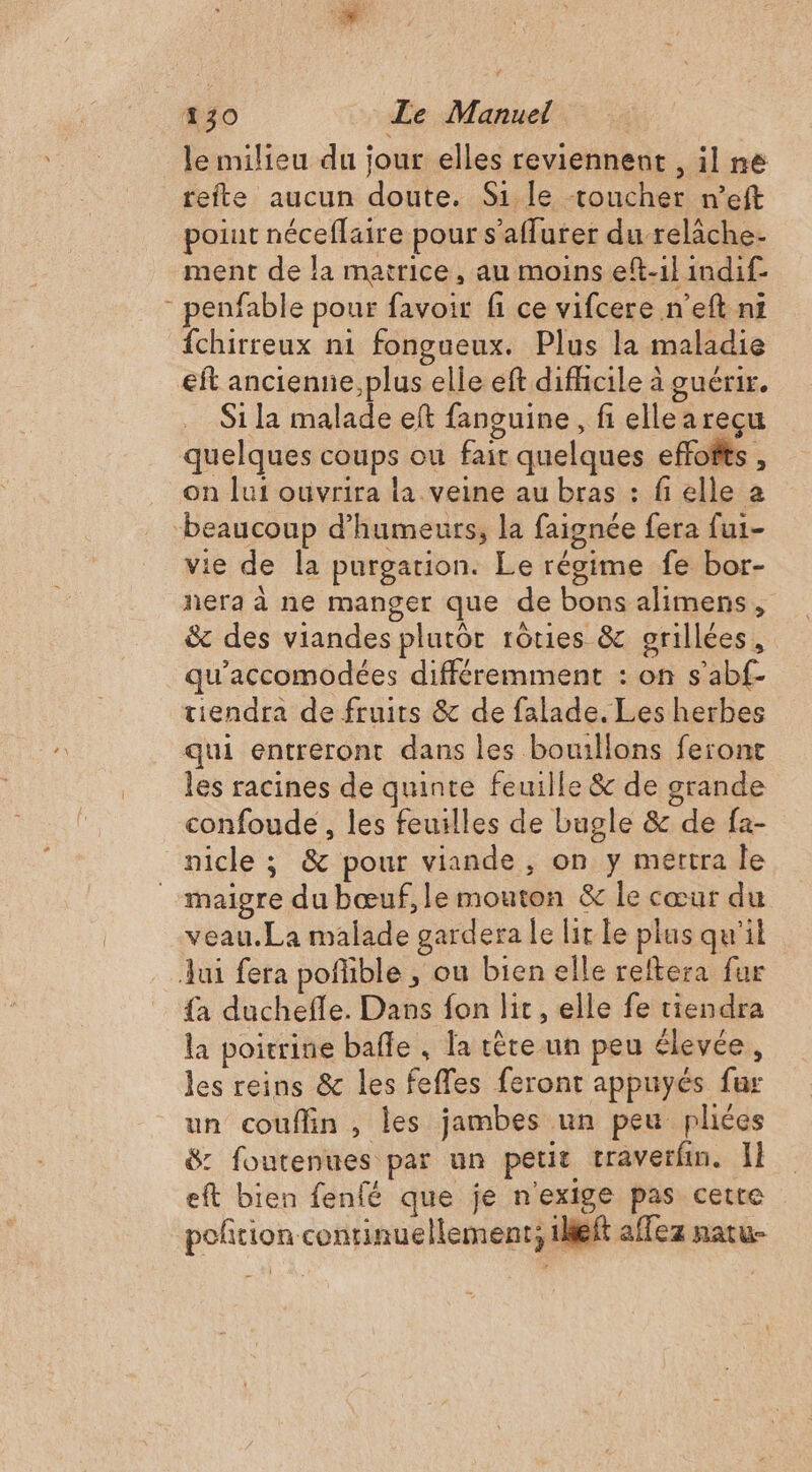 le milieu du jour elles reviennent , il ne tefte aucun doute. Si le toucher n’eft poiut néceflaire pour s’affurer du relâche- ment de la matrice, au moins eft-1l indif- - penfable pour favoir fi ce vifcere n’eft ni fchirreux ni fongueux. Plus la maladie eft ancienne, plus elle eft difhcile à guérir. Si la malade eft fanguine, fi elle a reçu quelques coups ou fait quelques effofis , on lui ouvrira la veine au bras : fi elle a ‘beaucoup d’humeurs, la faignée fera fui- vie de la purgation. Le régime fe bor- nera à ne manger que de bons alimens, &amp; des viandes plutôt rôties &amp; grillées, qu'accomodées différemment : on s’abf- tiendra de fruits &amp; de falade. Les herbes qui entreront dans les bouillons feront les racines de quinte feuille &amp; de grande confoude , les feuilles de bugle &amp; de fa- nicle ; &amp; pour viande, on y mertra le maigre du bœuf, le mouton &amp; le cœur du veau.La malade gardera le lit le plus qu'il Jui fera poñlible , ou bien elle reftera fur {a duchefle. Dans fon lit, elle fe tiendra la poitrine bafle , la têre un peu élevée, les reins &amp; les feffes feront appuyés fur un couflin , les jambes un peu phées 8: foutenues par un petit craverfin. Il eft bien fenfé que je n'exige pas cetre poñtion continuellement; 1leit affez natu-