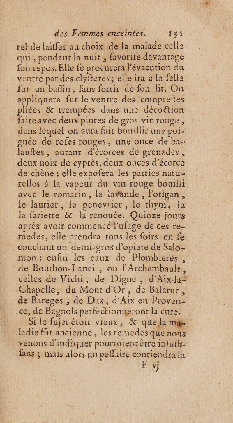 rel de laïffer au choix de la malade celle qui, pendant la nuit ; favorife davantage fon repos. Elle fe procurera l'évacurion du ventre par des clyfteres; elle ira à la felle fur un bafin, fans fortir de fon lit. On appliquera fur le ventre des comprefles pliées &amp; trempées dans une décoction faite avec deux pintes de gros vinrouge, dans lequel on aura fait bouillir une poi- gnée de rofes rouges, une once de ba lauftes, autant d'écorces de grenades, deux noix de cyprès, deux onces d’écorce de chêne : elle expofera les parties natu- relles à la vapeur du vin rouge bouilii avec le romarin, la lavande, Forigan, le laurier , le genevrier , le chym, la la fariette &amp; la renouée. Quinze jours après avoir commencé l'ufage de ces re medes, elle prendra tous les foirs en fe couchant un demi-gros d’opiate de Salo- mon : enfin les eaux de Plombierés . de Bourbon-Lanci , ou l’Archembaule, celles de Vichi, de Digne, d’Aix-la= Chapelle, du Mont d'Or, de Balaruc, de Bareges , de Dax, d'Aix en Proven- ce, de Bagnols perfeétionneront la cure. Si le fujer étroit vieux, &amp; quelamæ Jadie für ancienne, les remedes que nous venons d'indiquer pourroient être infufh. ans ; mais alors un peflaire contiendra ja F vj