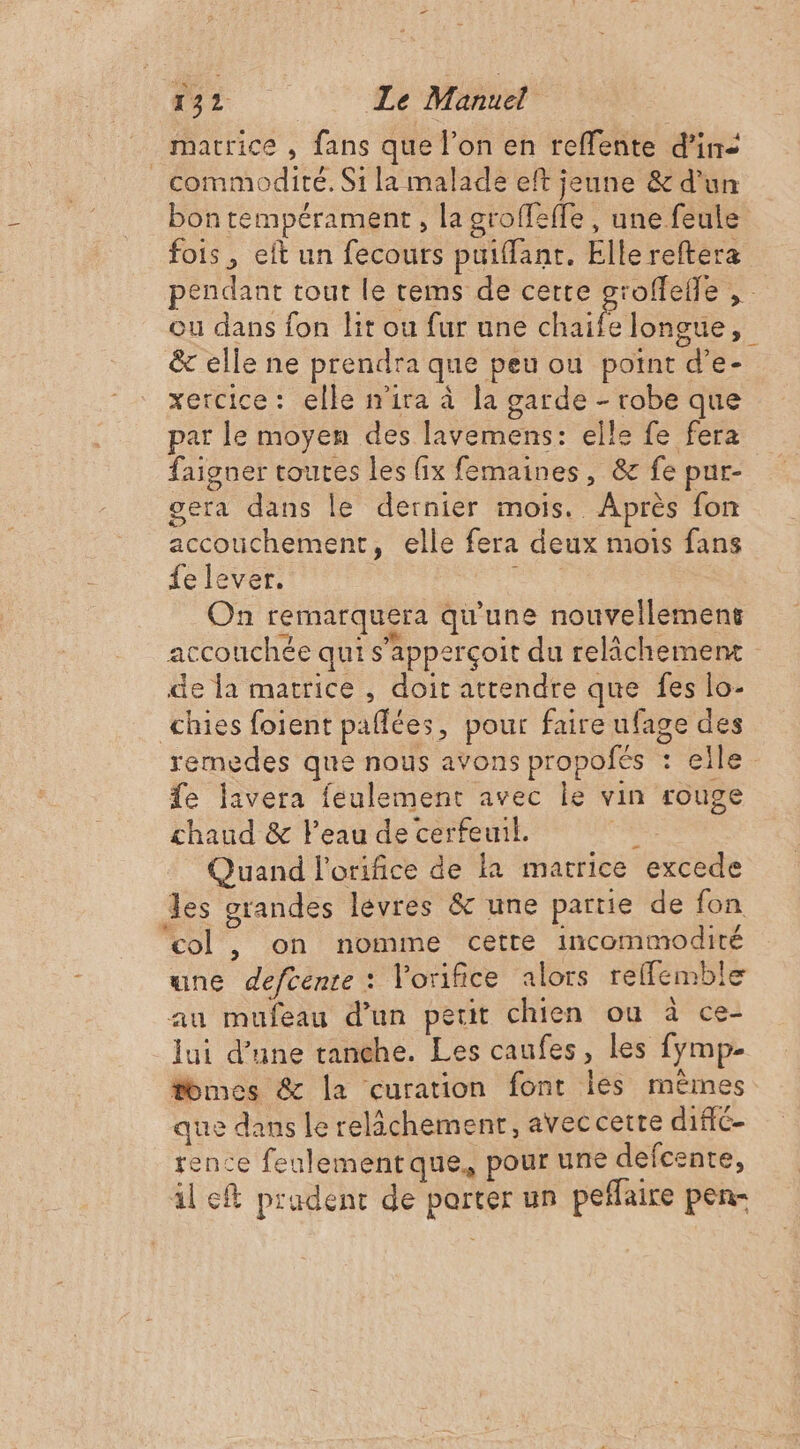 3 2 Le Manuel | matrice , fans que l’on en reffente d'in _ commodité. Si la malade eft jeune &amp; d'un bon tempérament , la groffeffe , une feule fois, eft un fecours puiffant. Elle reftera pendant tout le tems de cette groffefle , ou dans fon lit ou fur une chaife longue, &amp; elle ne prendra que peu on point d’e- xercice: elle n'ira à la garde - robe que par le moyen des lavemens: elle fe fera faigner toutes les fix femaines, &amp; fe pur- gera dans le dernier mois. Après fon accouchement, elle fera deux mois fans fe lever. pue On remarquera qu'une nouvellement accouchée qui s’apperçoit du relâchement de la matrice , doit attendre que fes lo- chies foient paflées, pour faire ufage des remedes que nous avons propofés : elle fe lavera feulement avec le vin rouge chaud &amp; l'eau de cerfeuil. Fe Quand l'orifice de la matrice excede les grandes lévres &amp; une partie de fon ‘col , on nomme cetre incommodité une defcente : Vorifice alors relfemble au mufeau d’un petit chien ou à ce- lui d’une tanche. Les caufes, les fymp. tomes &amp; la curation font les mêmes que dans le relâchement, avec cette diffé- rence feulement que, pour une defcente, Al c® prudent de porter un peflaire pen-