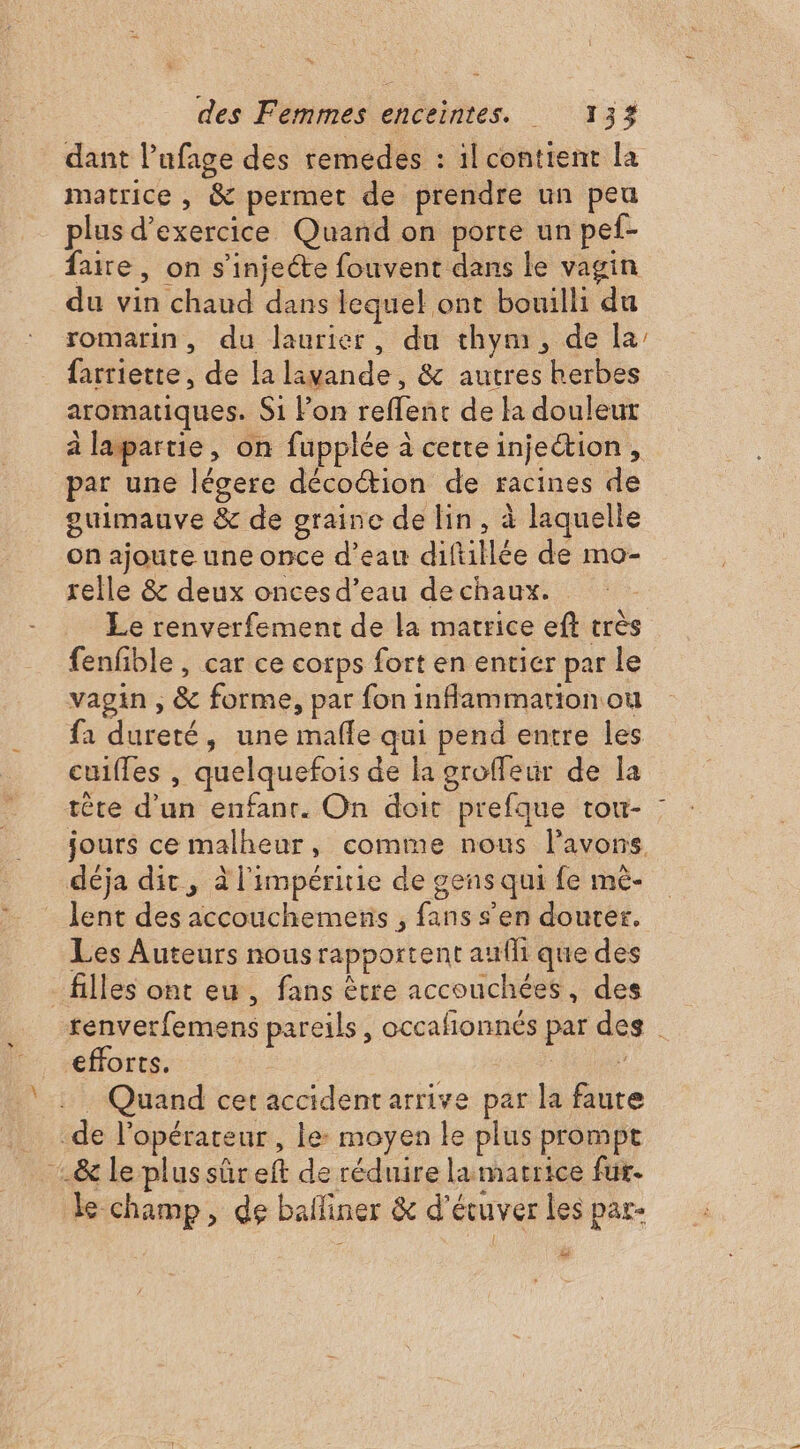 dant l’ufage des remedes : il contient la matrice , &amp; permet de prendre un peu plus d'exercice Quand on porte un pef- faire, on s'injeéte fouvent dans le vagin du vin chaud dans lequel ont bouilli du romarin, du laurier, du thym, de la farriette, de la lavande, &amp; autres herbes aromatiques. Si Pon reffent de la douleur à lapartie, on fupplée à cette injection , par une légere décoétion de racines de guimauve &amp; de graine de lin, à laquelle on ajoute une once d’eau diftillée de mo- relle &amp; deux onces d’eau dechaux. Le renverfement de la matrice eft très fenfible , car ce corps fort en entier par le vagin ; &amp; forme, par fon inflammation ou fa dureté, une mafle qui pend entre les cuilfes , quelquefois de la groffeur de la tête d'un enfanr. On doit prefque tou- jours ce malheur, comme nous lavons déja dit, à l'impéritie de gens qui fe mè- lent des accouchemens , fans s’en douter. Les Auteurs nous rapportent aufli que des _ filles ont eu, fans être accouchées, des tenverfemens pareils, occafionnés par des efforts. | : Quand cet accident arrive par la faute de l'opérateur , le: moyen le plus prompt le champ, de balliner &amp; d'écuver les par- dé