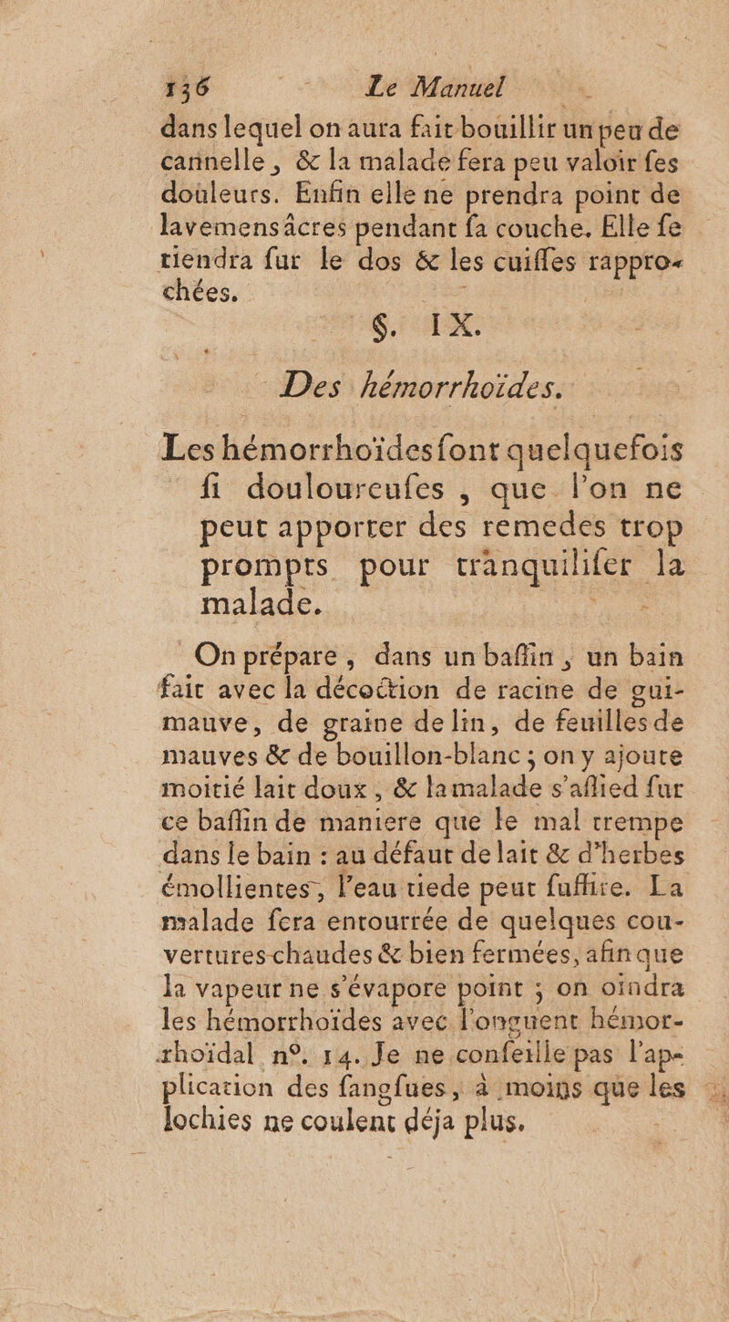 dans lequel on aura fait bouillir un peu de cannelle , &amp; la malade fera peu valoir fes douleurs. Enfin elle ne prendra point de lavemensäcres pendant fa couche. Elle fe tiendra fur le dos &amp; les cuiffes rappro- chées. SEX, - Des hémorrhoïdes. Les hémorrhoïdesfont quelquefois fi douloureufes , que l’on ne peut apporter des remedes trop prompts pour tranquilifer la malade. Fi: On prépare, dans un baflin , un bain fair avec la décottion de racine de gui- mauve, de graine de lin, de feuilles de mauves &amp; de bouillon-blanc ; on y ajoute moitié lait doux , &amp; lamalade s’afied fur ce baflin de maniere que ke mal trempe dans le bain : au défaut de lait &amp; d'herbes émollientes, l’eau tiede peut fufhire. La malade fera entourrée de quelques cou- vertures chaudes &amp; bien fermées, afñinque la vapeur ne s’évapore point ; on oindra les hémorrhoïdes avec l’onguent hémor- rhoïdal n°, 14. Je ne conferlle pas l'ap« lochies ne coulent déja plus.