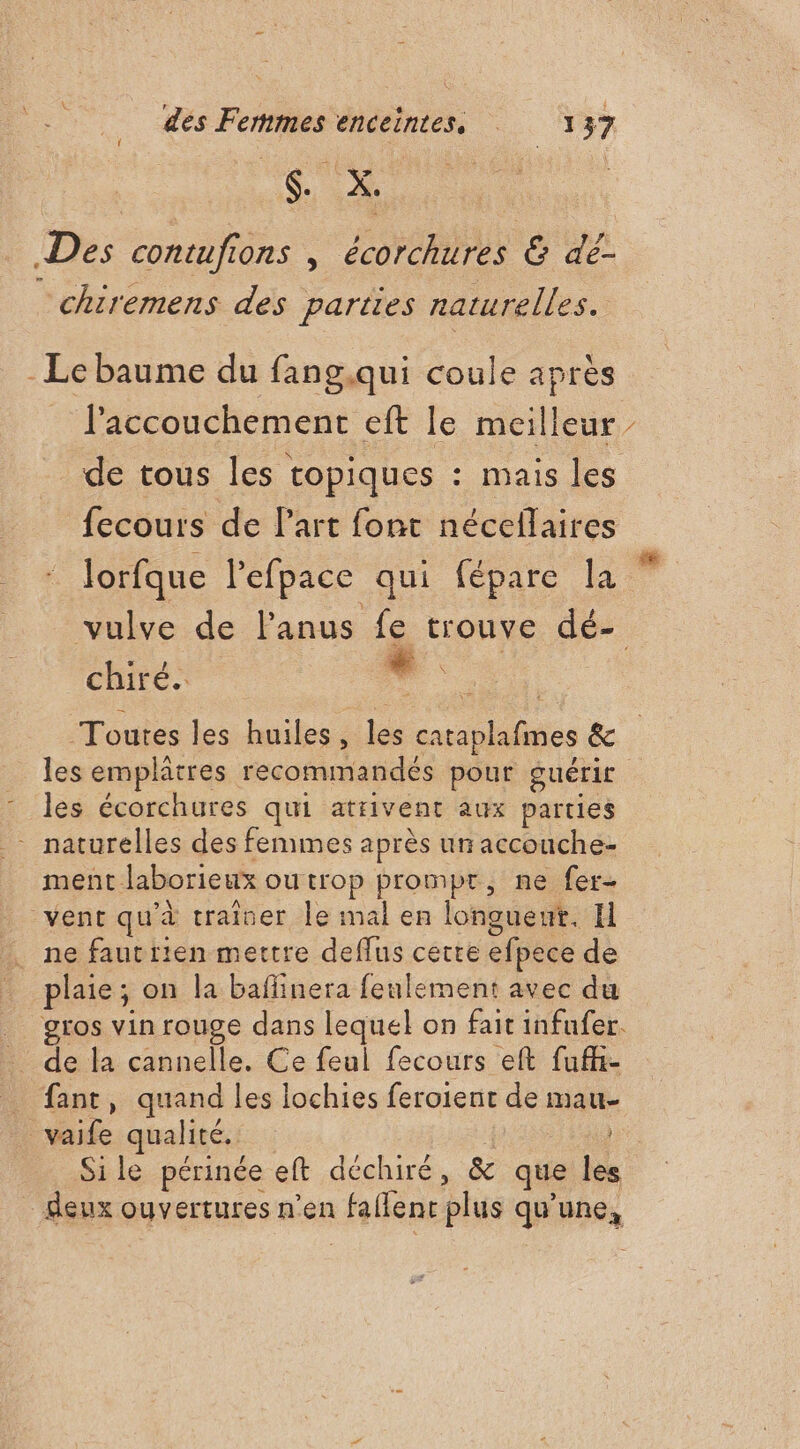 SES Des contufions | écorchures &amp; dé- chiremens des parties naturelles. - Le baume du fang.qui coule après l'accouchement eft le meilleur de tous les topiques : mais les fecours de Part font nécellaires lorfque l’efpace qui fépare la X chiré. Toutes les huiles, les cataplafmes &amp; les emplâtres recommandés pour guérir les écorchures qui atrivent aux parties - naturelles des femmes après un accouche- ment laborieux outrop prompt, ne fer- vent qu'à trainer le mal en longuent., I ne fautrien mettre deffus cette efpece de plaie; on la baflinera feulement avec du . de la cannelle. Ce feul fecours eft fufh- _ fant, quand les lochies feroient de mau- vaife qualité. Sile périnée eft déchiré, &amp; que les
