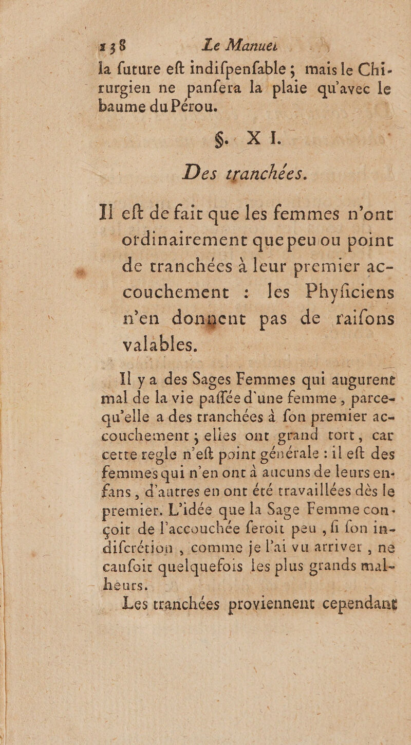 baume du Pérou. | Sc X À: Des tranchées. 1! eff de fair que les ARR Re ordinairement que peuou point de tranchées à leur premier ac- couchement : les Phyficiens n’en dongent pas de raifons valables. | | Il ya des Sages Femmes qui augurent mal de la vie pañfée d' une femme , parce- qu'elle a des tranchées à fon premier ac- cetteregle n eft point générale :ileft des fans , d’autres en ont été travaillées dès le premier. L'idée que la Sage Femme con çoit de l’accouchée die peu , fi fon in- difcrérion , comme je Pai vu arriver , ne caufoir quelquefois les plus grands hs Les tranchées proviennent cependant