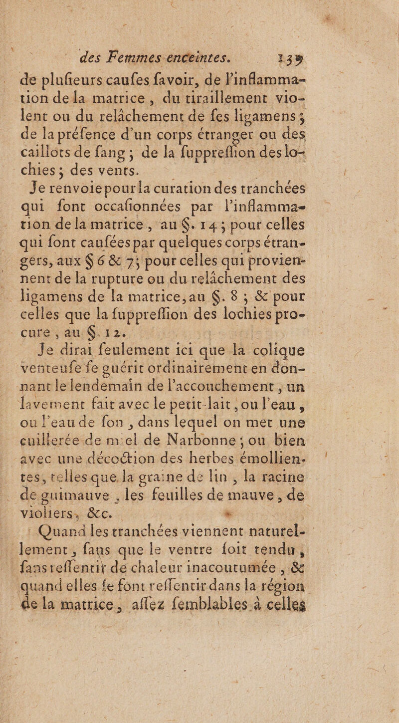 de és caufes favoir, de l'inflamma- uon dela matrice, du firaillement vi0- lent ou du hit de fes ligamens; de la préfence d’un corps étranger ou des caillots de fang ; de la fuppreflion des lo- chies ; des vents. Je FRPÈi pourla curation des tranchées qui font occafionnées par l’inflamma- tion de la matrice, au $. 14; pour celles qui font caufées par quelques corps étran- gers, aux $ 6 &amp; 75 pour celles qui provien- … nent de la rupture ou du relâchement des ligamens de la matrice,au Ç. 8 ; &amp; pour celles que la fupprefion des lochies pro- cures au 12. Je dirai feulement ici que. la colique venteufe fe guérit ordinairement en don- nant le lendemain de l’acconchement , un lavement fair avec le perit-lait ,ou l’eau, ou l’eau de fon , dans lequel on met une cuillerée de m:el de Narbonne ; ou bien avec une décoétion des herbes émollien. tes, telles que la graine de lin , la racine de guimauve , les feuilles de mauve, de violiers, &amp;c.. * : Quand lestranchées viennent naturel. lement, fans que le ventre {oit tendu, _fansreffentit dé chaleur 1 inacoutumée , &amp; quand elles fe font reffencir dans la région . de la matrice, affez femblables à celles \