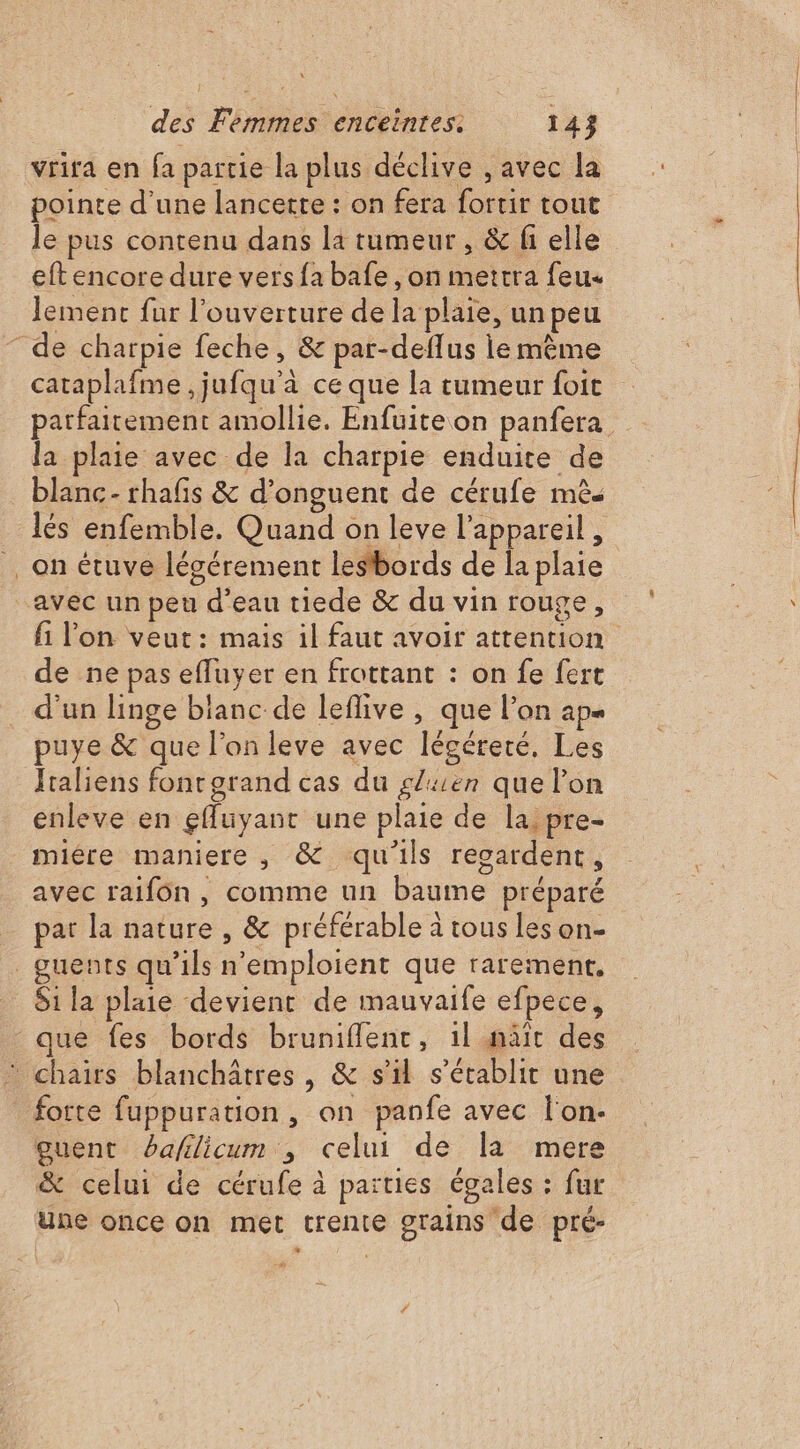 vrira en fa partie la plus déclive , avec la pointe d’une lancette : on fera fortir tout le pus contenu dans la tumeur , & fi elle eft encore dure vers fa bafe , on metrra feu lement fur l'ouverture de la plaie, un peu de charpie feche, & par-deflus le mème cataplafme ,jufqu'à ce que la tumeur foit parfaitement amollie. Enfuite on panfera la plaie avec de la charpie enduite de blanc- rhafs & d’onguent de cérufe mès lés enfemble. Quand on leve l'appareil, _on étuve lécérement lesbords de la plaie avec un peu d’eau tiede & du vin rouge, fi l'on veut: mais il faut avoir attention de ne pas efluyer en frottant : on fe fert d'un linge blanc de leflive , que l’on ap puye & que l’on leve avec légéreté, Les Italiens fonrgrand cas du gluen que lon enleve en gfluyant une plaie de la, pre- mière maniere, & qu'ils regardent, avec raifôn, comme un baume préparé pat la nature , & préférable à tous les on- _guents qu’ils n'emploient que rarement, Si la plaie devient de mauvaife efpece, que fes bords bruniflent, 1l mäïît des * chairs blanchâtres , & s’il s'établit une forte fuppuration , on panfe avec l'on- guent bafilicum , celui de la mere & celui de cérufe à païties égales : fur une once on met trente grains de pré-
