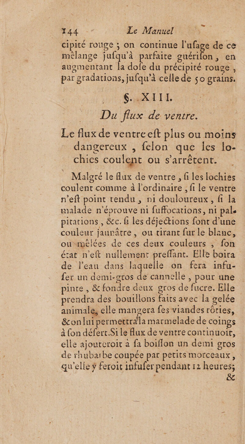 cipité rouge ; on continue l’ufage de ce mélange jufqu'à parfaite guérifon, en augmentant la dofe du précipité rouge, par gradations, jufqu’à celle de so grains. SORA TE Du flux de ventre. Le flux de ventre eft plus ou moins dangereux , felon que les lo- chics coulent ou s'arrêtent. Malgré le flux de ventre, files lochises coulent comme à l'ordinaire , fi le ventre n’eft point tendu , n1 douloureux, fi la malade n'éprouve ni fuffocations, ni pale pitations , &amp;c. fi les déjections font d’une couleur jaupâtre, ou tirant fur le blanc, ou-mélées de ces deux couleurs , fon état n’eft nullement preffant. Elle boira de l’eau dans laquelle on fera infu- fer un demi-sros de cannelle , pour une pinte , &amp; fondre deux gros de fucre. Elle prendra des bouillons faits avec la gelée animale, elle manyera fes viandes rôties, &amp;on lui permettrdla marmelade de coings à (on défert.Si Le Aux de ventre continuoir, elle ajoureroit a fa boiffon un demi gros de rhubarbe coupée par perits morceaux, qu'elle ÿ feroit infufer pendant 12 heures; &amp;