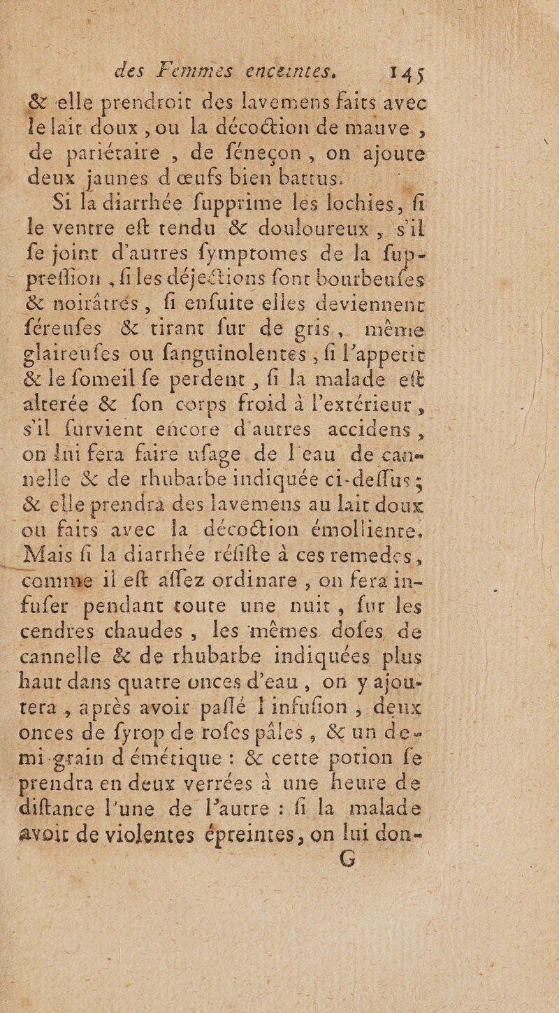 &amp; ‘elle prendroit des lavemens faits avec Telaitidoux ou la décoction de mauve , de pariéraire , de fénecon , on ajoute deux jaunes d œufs bien battus. ù Si la diarrhée fupprime les lochies, fi le ventre eft tendu &amp; douloureux, er fe joint d'autres fymptomes de la fup- preflion , files déjetions font bourbeufes &amp; noiratrés, fi enfuite elles deviennent féreufes &amp; tirant fur de gris, même glaireufes ou fanguinolentes , fi l’ appetit &amp; le fomeil fe perdent , fi la malade eft alterée &amp; fon corps Hoid à à l'extérieur , sil furvient eñcore d’autres accidens, on {ni fera faire nfage de l'eau de can ielle &amp; de rhubaïbe indiquée ci- deffus ; - &amp; elle pr endra des lavemens au lait ue où faits avec Îa décoétion émoliiente. . Mais fi la diarrhée réfifte à ces remedes, comme 1i eft aflez ordinare , on fera in- fufer pendant toute une nuit, fur les cendres chaudes , les mêmes dofes de cannelle &amp; de rhubarbe indiquées plus haut dans quatre onces d'eau, on yajou- tera , après avoir pallé Lion , deux onces de fyrop de rofes pales, &amp; ur des mi-grain dé émétique : &amp; cette portion fe prendra en deux verrées à une heure de diftance l’une de l’autre : fi la malade avoir de violentes épreintes, on lui don-